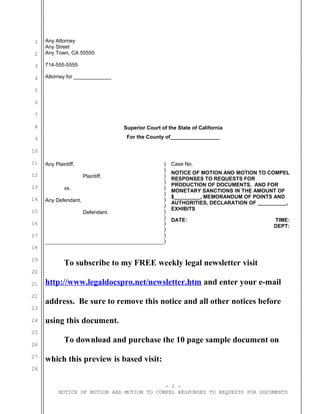 1
2
3
4
5
6
7
8
9
10
11
12
13
14
15
16
17
18
19
20
21
22
23
24
25
26
27
28
Any Attorney
Any Street
Any Town, CA 55555
714-555-5555
Attorney for _____________
Superior Court of the State of California
For the County of_________________
Any Plaintiff,
Plaintiff,
vs.
Any Defendant,
Defendant.
)
)
)
)
)
)
)
)
)
)
)
)
)
)
Case No.
NOTICE OF MOTION AND MOTION TO COMPEL
RESPONSES TO REQUESTS FOR
PRODUCTION OF DOCUMENTS, AND FOR
MONETARY SANCTIONS IN THE AMOUNT OF
$_________, MEMORANDUM OF POINTS AND
AUTHORITIES, DECLARATION OF __________,
EXHIBITS
DATE: TIME:
DEPT:
To subscribe to my FREE weekly legal newsletter visit
http://www.legaldocspro.net/newsletter.htm and enter your e-mail
address. Be sure to remove this notice and all other notices before
using this document.
To download and purchase the 10 page sample document on
which this preview is based visit:
- 1 -
NOTICE OF MOTION AND MOTION TO COMPEL RESPONSES TO REQUESTS FOR DOCUMENTS
 