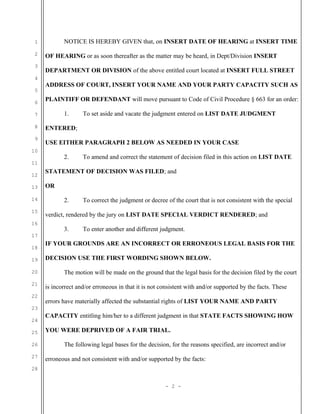 NOTICE IS HEREBY GIVEN that, on INSERT DATE OF HEARING at INSERT TIME

1
2
3
4
5
6

OF HEARING or as soon thereafter as the matter may be heard, in Dept/Division INSERT
DEPARTMENT OR DIVISION of the above entitled court located at INSERT FULL STREET
ADDRESS OF COURT, INSERT YOUR NAME AND YOUR PARTY CAPACITY SUCH AS
PLAINTIFF OR DEFENDANT will move pursuant to Code of Civil Procedure § 663 for an order:
1.

7
8
9

ENTERED;
USE EITHER PARAGRAPH 2 BELOW AS NEEDED IN YOUR CASE

10

2.

11
12
13
14
15
16

To set aside and vacate the judgment entered on LIST DATE JUDGMENT

To amend and correct the statement of decision filed in this action on LIST DATE

STATEMENT OF DECISION WAS FILED; and
OR
2.

To correct the judgment or decree of the court that is not consistent with the special

verdict, rendered by the jury on LIST DATE SPECIAL VERDICT RENDERED; and
3.

To enter another and different judgment.

17
18
19
20
21
22

IF YOUR GROUNDS ARE AN INCORRECT OR ERRONEOUS LEGAL BASIS FOR THE
DECISION USE THE FIRST WORDING SHOWN BELOW.
The motion will be made on the ground that the legal basis for the decision filed by the court
is incorrect and/or erroneous in that it is not consistent with and/or supported by the facts. These
errors have materially affected the substantial rights of LIST YOUR NAME AND PARTY

23
24
25
26
27

CAPACITY entitling him/her to a different judgment in that STATE FACTS SHOWING HOW
YOU WERE DEPRIVED OF A FAIR TRIAL.
The following legal bases for the decision, for the reasons specified, are incorrect and/or
erroneous and not consistent with and/or supported by the facts:

28
- 2 -

 
