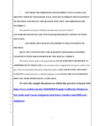 1
2
3
4
5
6

1.

LIST HERE THE ERRONEOUS OR INCORRECT LEGAL BASES AND

IDENTIFY THEM BY PARAGRAPH, PAGE AND LINE NUMBER IN THE STATEMENT
OF DECISION AND SPECIFY THE REASONS WHY THEY ARE ERRONEOUS OR
INCORRECT.
The statement of decision should be amended and corrected as follows:

7

USE WHICHEVER ONE OF THE TWO PARAGRAPHS BELOW APPLIES TO YOUR

8

SITUATION.

9
10
11
12
13
14
15
16

1.

LIST HERE THE CHANGES YOU DESIRE IN THE STATEMENT OF

DECISION.
OR, IF YOU CONTEND THAT THE JUDGMENT OR DECREE IS NEITHER
CONSISTENT WITH NOR SUPPORTED BY THE SPECIAL VERDICT.
The motion will be made on the ground that the STATE JUDGMENT OR DECREE AS
APPROPRIATE IN YOUR CASE is not consistent with or supported by the special verdict of the
jury. This error materially affected the substantial rights of LIST YOUR NAME AND PARTY

17
18
19
20

CAPACITY entitling him/her to a different judgment in that STATE THE FACTS SHOWING
HOW YOU WERE DEPRIVED OF A FAIR TRIAL.

To view the sample document on which this preview is based visit:

21
22
23

http://www.scribd.com/doc/184656865/Sample-California-Motion-toSet-Aside-and-Vacate-Judgment-and-Enter-Another-and-Different-

24
25

Judgment

26
27
28
- 3 -

 