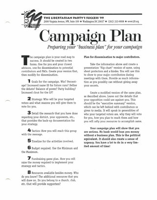 -"                 THE LIBERTARIAN PARTY'S SUCCESS'99
                                                    *
                   2600 Virginia Avenue, NW, Suite 100 Washington DC 20037   * (202)   333-0008   * www.LP.org


               Campaign Plan
                      Preparing your "business plan))for your campaign


T
       he campaign plan is your road map to             Plan for dissemination to major contributors.
        success. It should be created in two
        forms. One for you and your closest                   Take the information above and create a
advisors, one for dissemination to potential            presentation "flip chart" version of same, using
contributors and PACs. Create your version first,       sheet protectors and a binder. You will use this
then modify for dissemination.                          to show to your major contributors during
                                                        meetings with them. Provide as much informa-
     1Goals for the    campaign. Win? Percent-          tion as you possibly can without giving away
age? Increased name ID for future runs? Define          your secrets.
the debate? Balance of power? Party building?
Increased clout for the LP?                                   Create a modified version of the same plan,
                                                        as described above. Leave out the details that
     2 Strategy:  Who will be your targeted             your opposition could use against you. This
voters and what reasons you will give them to           should be the "executive summary" version,
vote for you.                                           which can be left behind with contributors or
                                                        given to media. It will speak in generalities of
     3    Detail the research that you have done        who your targeted voters are, why they will vote
regarding your district, your opponents, etc.,          for you, how you plan to reach them and how
that provides the back-up documentation for             you will rally your resources to accomplish same.
your strategy.
                                                             Your campaign plan will show that you
     4 Tactics: How you will reach this group           are serious. No bank would loan you money
with the message.                                       without a business plan. This is the political
                                                        equivalent. It should also create a sense of
     5 Timeline for the   activities involved.          urgency. You have a lot to do in a very lim-
                                                        ited amount of time!
     6 Budget required.    Use the Minimum and
the Maximum.

     7 Fundraising    game plan. How you will
raise the money required to implement your
strategy and tactics.

     8 Resources     available besides money. Who
do you know? The additional resources that you
will draw on. Do you belong to a church, club,
etc. that will provide supporters?
 