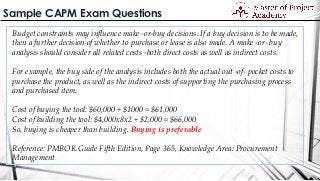 Sample CAPM Exam Questions
Budget constraints may influence make -or-buy decisions. If a buy decision is to be made,
then a further decision of whether to purchase or lease is also made. A make -or- buy
analysis should consider all related costs -both direct costs as well as indirect costs.
For example, the buy side of the analysis includes both the actual out -of- pocket costs to
purchase the product, as well as the indirect costs of supporting the purchasing process
and purchased item.
Cost of buying the tool: $60,000 + $1000 = $61,000
Cost of building the tool: $4,000x8x2 + $2,000 = $66,000
So, buying is cheaper than building. Buying is preferable
Reference: PMBOK Guide Fifth Edition, Page 365, Knowledge Area: Procurement
Management
 