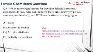 Sample CAPM Exam Questions
Q5-) When referring to inputs for Develop Schedule process,
responsibility (i.e., who will perform the work), activity type (i.e.,
summary or detailed), and WBS lassification are belonging to:
A-) Risks
B-) Account identifier
C-) Activity attributes
D-) Activity estimations
Visit:
http://masterofproject.com/courses/CAPM-
full-realistic-exam-CAPM-math-lectures for
full CAPM Exams
 
