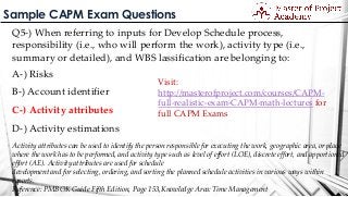 Sample CAPM Exam Questions
Q5-) When referring to inputs for Develop Schedule process,
responsibility (i.e., who will perform the work), activity type (i.e.,
summary or detailed), and WBS lassification are belonging to:
A-) Risks
B-) Account identifier
C-) Activity attributes
D-) Activity estimations
Activity attributes can be used to identify the person responsible for executing the work, geographic area, or place
where the work has to be performed, and activity type such as level of effort (LOE), discrete effort, and apportioned
effort (AE). Activity attributes are used for schedule
development and for selecting, ordering, and sorting the planned schedule activities in various ways within
reports.
Reference: PMBOK Guide Fifth Edition, Page 153,Knowledge Area: Time Management
Visit:
http://masterofproject.com/courses/CAPM-
full-realistic-exam-CAPM-math-lectures for
full CAPM Exams
 