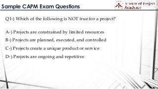 Sample CAPM Exam Questions
Q1-) Which of the following is NOT true for a project?
A-) Projects are constrained by limited resources
B-) Projects are planned, executed, and controlled
C-) Projects create a unique product or service
D-) Projects are ongoing and repetitive
 