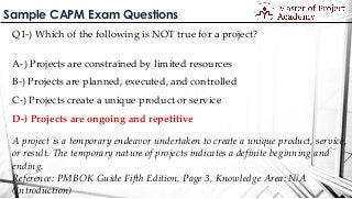 Sample CAPM Exam Questions
Q1-) Which of the following is NOT true for a project?
A-) Projects are constrained by limited resources
B-) Projects are planned, executed, and controlled
C-) Projects create a unique product or service
D-) Projects are ongoing and repetitive
A project is a temporary endeavor undertaken to create a unique product, service,
or result. The temporary nature of projects indicates a definite beginning and
ending.
Reference: PMBOK Guide Fifth Edition, Page 3, Knowledge Area: N/A
(Introduction)
 