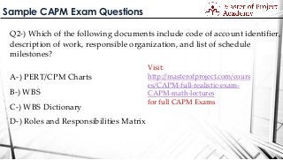 Sample CAPM Exam Questions
Q2-) Which of the following documents include code of account identifier,
description of work, responsible organization, and list of schedule
milestones?
A-) PERT/CPM Charts
B-) WBS
C-) WBS Dictionary
D-) Roles and Responsibilities Matrix
Visit:
http://masterofproject.com/cours
es/CAPM-full-realistic-exam-
CAPM-math-lectures
for full CAPM Exams
 