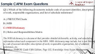 Sample CAPM Exam Questions
Q2-) Which of the following documents include code of account identifier, description
of work, responsible organization, and list of schedule milestones?
A-) PERT/CPM Charts
B-) WBS
C-) WBS Dictionary
D-) Roles and Responsibilities Matrix
The WBS dictionary is a document that provides detailed deliverable, activity, and scheduling
information about each component in the WBS. WBS dictionary may include, but is not limited
to, code of account identifier, description of work, responsible organization, list of schedule
milestones, etc.
Reference: PMBOK Guide Fifth Edition, Page 132, Knowledge Area: Scope Management
 