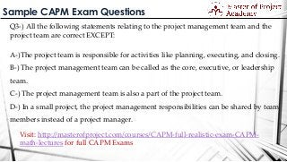 Sample CAPM Exam Questions
Q3-) All the following statements relating to the project management team and the
project team are correct EXCEPT:
A-)The project team is responsible for activities like planning, executing, and closing.
B-) The project management team can be called as the core, executive, or leadership
team.
C-) The project management team is also a part of the project team.
D-) In a small project, the project management responsibilities can be shared by team
members instead of a project manager.
Visit: http://masterofproject.com/courses/CAPM-full-realistic-exam-CAPM-
math-lectures for full CAPM Exams
 