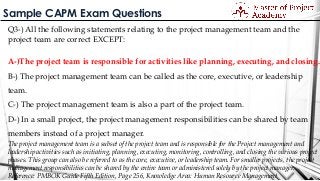 Sample CAPM Exam Questions
Q3-) All the following statements relating to the project management team and the
project team are correct EXCEPT:
A-)The project team is responsible for activities like planning, executing, and closing.
B-) The project management team can be called as the core, executive, or leadership
team.
C-) The project management team is also a part of the project team.
D-) In a small project, the project management responsibilities can be shared by team
members instead of a project manager.
The project management team is a subset of the project team and is responsible for the Project management and
leadership activities such as initiating, planning, executing, monitoring, controlling, and closing the various project
phases. This group can also be referred to as the core, executive, or leadership team. For smaller projects, the project
management responsibilities can be shared by the entire team or administered solely by the project manager.
Reference: PMBOK Guide Fifth Edition, Page 256, Knowledge Area: Human Resource Management
 