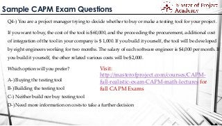 Sample CAPM Exam Questions
Q4-) You are a project manager trying to decide whether to buy or make a testing tool for your project.
If you want to buy, the cost of the tool is $60,000, and the proceeding the procurement, additional cost
of integration of the tool in your company is $ 1,000. If you build it yourself, the tool will be developed
by eight engineers working for two months. The salary of each software engineer is $4,000 per month. If
you build it yourself, the other related various costs will be $2,000.
Which option will you prefer?
A-) Buying the testing tool
B-) Building the testing tool
C-) Neither build nor buy testing tool
D-) Need more information on costs to take a further decision
Visit:
http://masterofproject.com/courses/CAPM-
full-realistic-exam-CAPM-math-lectures for
full CAPM Exams
 