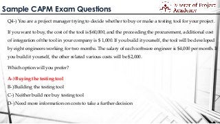 Sample CAPM Exam Questions
Q4-) You are a project manager trying to decide whether to buy or make a testing tool for your project.
If you want to buy, the cost of the tool is $60,000, and the proceeding the procurement, additional cost
of integration of the tool in your company is $ 1,000. If you build it yourself, the tool will be developed
by eight engineers working for two months. The salary of each software engineer is $4,000 per month. If
you build it yourself, the other related various costs will be $2,000.
Which option will you prefer?
A-) Buying the testing tool
B-) Building the testing tool
C-) Neither build nor buy testing tool
D-) Need more information on costs to take a further decision
 