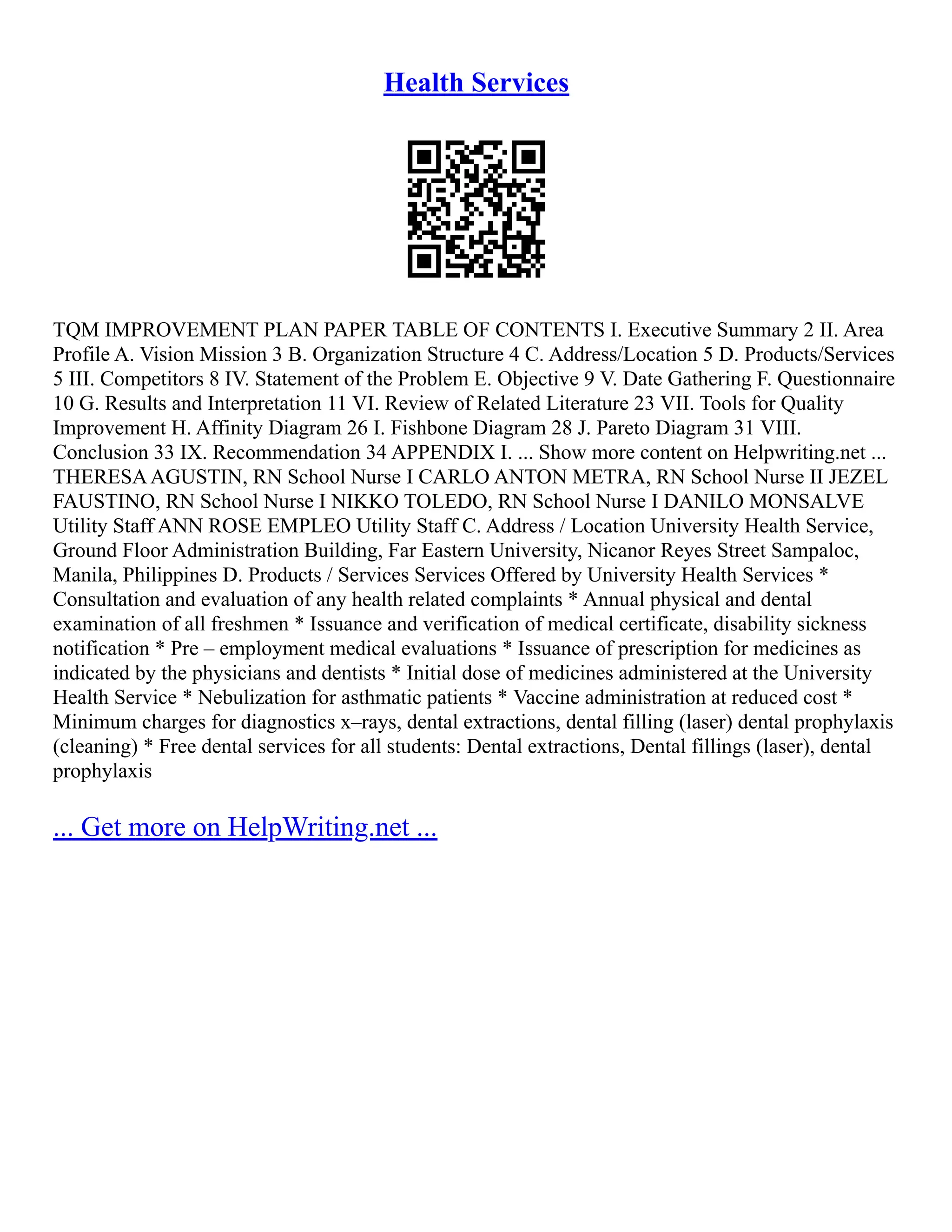 Health Services
TQM IMPROVEMENT PLAN PAPER TABLE OF CONTENTS I. Executive Summary 2 II. Area
Profile A. Vision Mission 3 B. Organization Structure 4 C. Address/Location 5 D. Products/Services
5 III. Competitors 8 IV. Statement of the Problem E. Objective 9 V. Date Gathering F. Questionnaire
10 G. Results and Interpretation 11 VI. Review of Related Literature 23 VII. Tools for Quality
Improvement H. Affinity Diagram 26 I. Fishbone Diagram 28 J. Pareto Diagram 31 VIII.
Conclusion 33 IX. Recommendation 34 APPENDIX I. ... Show more content on Helpwriting.net ...
THERESAAGUSTIN, RN School Nurse I CARLO ANTON METRA, RN School Nurse II JEZEL
FAUSTINO, RN School Nurse I NIKKO TOLEDO, RN School Nurse I DANILO MONSALVE
Utility Staff ANN ROSE EMPLEO Utility Staff C. Address / Location University Health Service,
Ground Floor Administration Building, Far Eastern University, Nicanor Reyes Street Sampaloc,
Manila, Philippines D. Products / Services Services Offered by University Health Services *
Consultation and evaluation of any health related complaints * Annual physical and dental
examination of all freshmen * Issuance and verification of medical certificate, disability sickness
notification * Pre – employment medical evaluations * Issuance of prescription for medicines as
indicated by the physicians and dentists * Initial dose of medicines administered at the University
Health Service * Nebulization for asthmatic patients * Vaccine administration at reduced cost *
Minimum charges for diagnostics x–rays, dental extractions, dental filling (laser) dental prophylaxis
(cleaning) * Free dental services for all students: Dental extractions, Dental fillings (laser), dental
prophylaxis
... Get more on HelpWriting.net ...
 