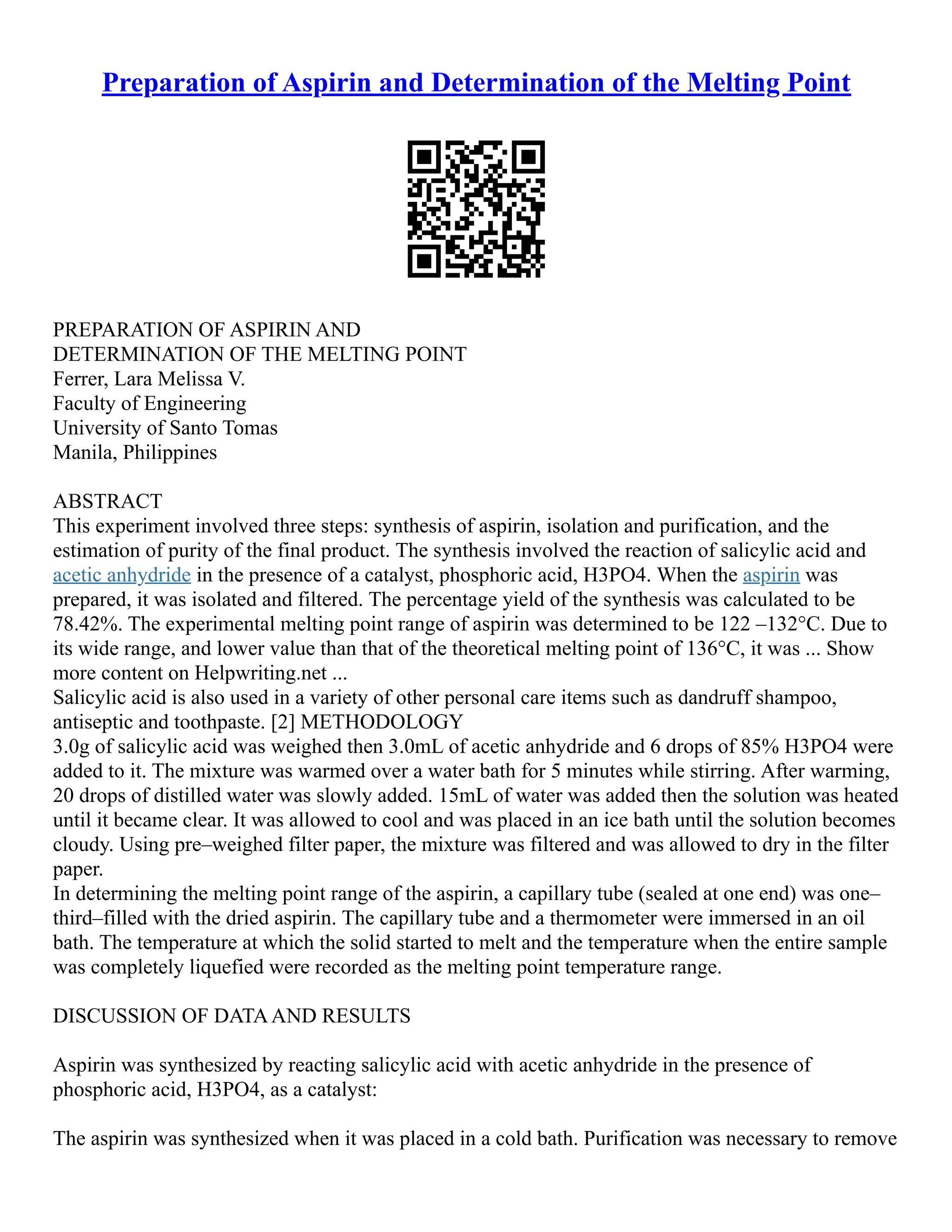 Preparation of Aspirin and Determination of the Melting Point
PREPARATION OF ASPIRIN AND
DETERMINATION OF THE MELTING POINT
Ferrer, Lara Melissa V.
Faculty of Engineering
University of Santo Tomas
Manila, Philippines
ABSTRACT
This experiment involved three steps: synthesis of aspirin, isolation and purification, and the
estimation of purity of the final product. The synthesis involved the reaction of salicylic acid and
acetic anhydride in the presence of a catalyst, phosphoric acid, H3PO4. When the aspirin was
prepared, it was isolated and filtered. The percentage yield of the synthesis was calculated to be
78.42%. The experimental melting point range of aspirin was determined to be 122 –132°C. Due to
its wide range, and lower value than that of the theoretical melting point of 136°C, it was ... Show
more content on Helpwriting.net ...
Salicylic acid is also used in a variety of other personal care items such as dandruff shampoo,
antiseptic and toothpaste. [2] METHODOLOGY
3.0g of salicylic acid was weighed then 3.0mL of acetic anhydride and 6 drops of 85% H3PO4 were
added to it. The mixture was warmed over a water bath for 5 minutes while stirring. After warming,
20 drops of distilled water was slowly added. 15mL of water was added then the solution was heated
until it became clear. It was allowed to cool and was placed in an ice bath until the solution becomes
cloudy. Using pre–weighed filter paper, the mixture was filtered and was allowed to dry in the filter
paper.
In determining the melting point range of the aspirin, a capillary tube (sealed at one end) was one–
third–filled with the dried aspirin. The capillary tube and a thermometer were immersed in an oil
bath. The temperature at which the solid started to melt and the temperature when the entire sample
was completely liquefied were recorded as the melting point temperature range.
DISCUSSION OF DATAAND RESULTS
Aspirin was synthesized by reacting salicylic acid with acetic anhydride in the presence of
phosphoric acid, H3PO4, as a catalyst:
The aspirin was synthesized when it was placed in a cold bath. Purification was necessary to remove
 
