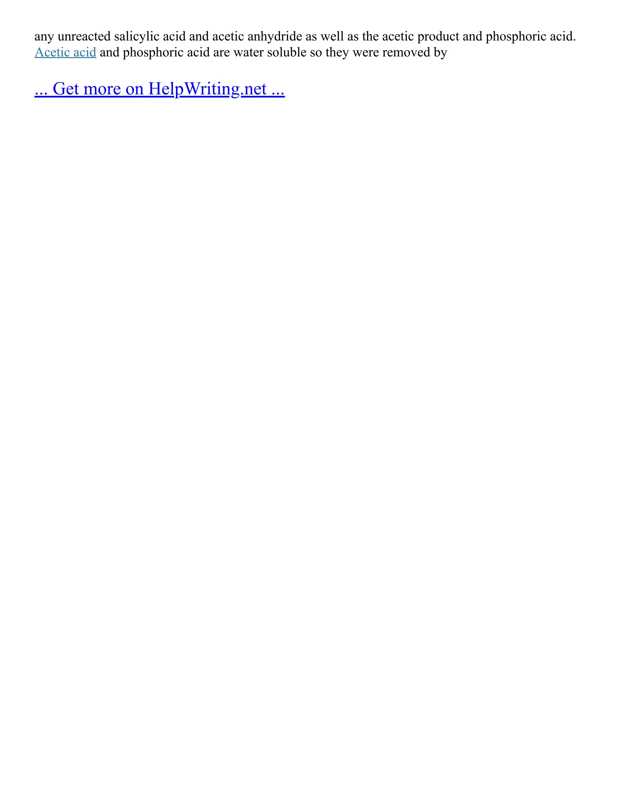 any unreacted salicylic acid and acetic anhydride as well as the acetic product and phosphoric acid.
Acetic acid and phosphoric acid are water soluble so they were removed by
... Get more on HelpWriting.net ...
 