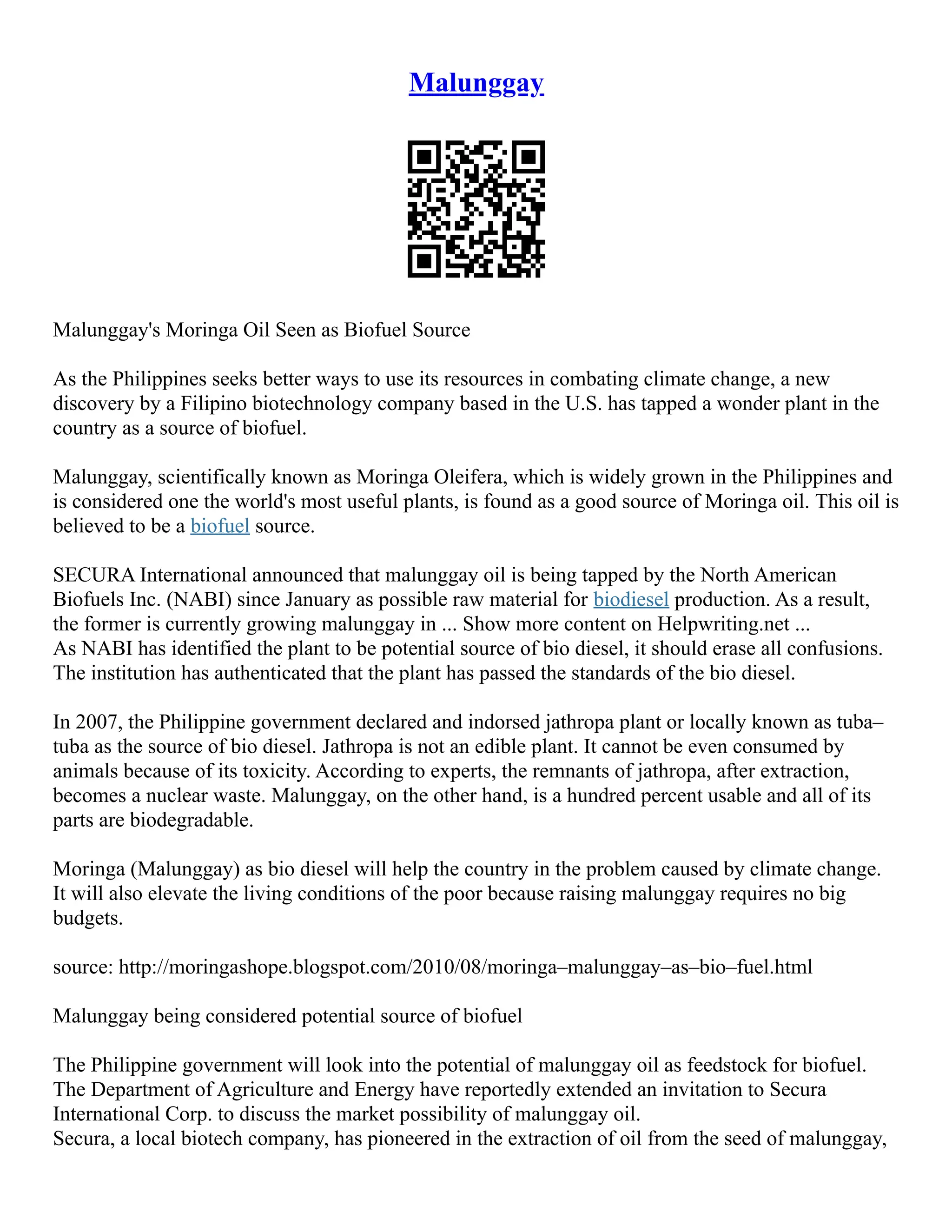 Malunggay
Malunggay's Moringa Oil Seen as Biofuel Source
As the Philippines seeks better ways to use its resources in combating climate change, a new
discovery by a Filipino biotechnology company based in the U.S. has tapped a wonder plant in the
country as a source of biofuel.
Malunggay, scientifically known as Moringa Oleifera, which is widely grown in the Philippines and
is considered one the world's most useful plants, is found as a good source of Moringa oil. This oil is
believed to be a biofuel source.
SECURA International announced that malunggay oil is being tapped by the North American
Biofuels Inc. (NABI) since January as possible raw material for biodiesel production. As a result,
the former is currently growing malunggay in ... Show more content on Helpwriting.net ...
As NABI has identified the plant to be potential source of bio diesel, it should erase all confusions.
The institution has authenticated that the plant has passed the standards of the bio diesel.
In 2007, the Philippine government declared and indorsed jathropa plant or locally known as tuba–
tuba as the source of bio diesel. Jathropa is not an edible plant. It cannot be even consumed by
animals because of its toxicity. According to experts, the remnants of jathropa, after extraction,
becomes a nuclear waste. Malunggay, on the other hand, is a hundred percent usable and all of its
parts are biodegradable.
Moringa (Malunggay) as bio diesel will help the country in the problem caused by climate change.
It will also elevate the living conditions of the poor because raising malunggay requires no big
budgets.
source: http://moringashope.blogspot.com/2010/08/moringa–malunggay–as–bio–fuel.html
Malunggay being considered potential source of biofuel
The Philippine government will look into the potential of malunggay oil as feedstock for biofuel.
The Department of Agriculture and Energy have reportedly extended an invitation to Secura
International Corp. to discuss the market possibility of malunggay oil.
Secura, a local biotech company, has pioneered in the extraction of oil from the seed of malunggay,
 
