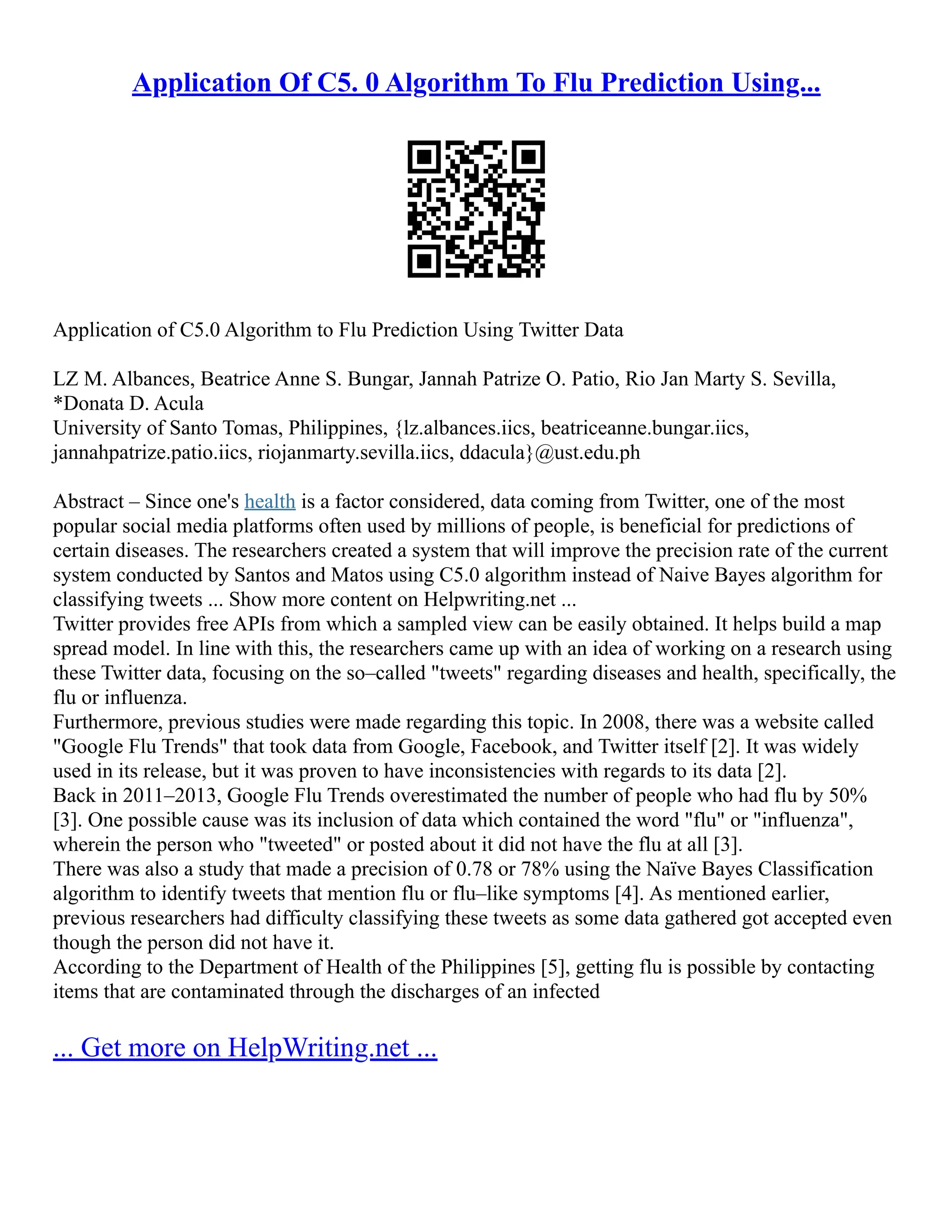 Application Of C5. 0 Algorithm To Flu Prediction Using...
Application of C5.0 Algorithm to Flu Prediction Using Twitter Data
LZ M. Albances, Beatrice Anne S. Bungar, Jannah Patrize O. Patio, Rio Jan Marty S. Sevilla,
*Donata D. Acula
University of Santo Tomas, Philippines, {lz.albances.iics, beatriceanne.bungar.iics,
jannahpatrize.patio.iics, riojanmarty.sevilla.iics, ddacula}@ust.edu.ph
Abstract – Since one's health is a factor considered, data coming from Twitter, one of the most
popular social media platforms often used by millions of people, is beneficial for predictions of
certain diseases. The researchers created a system that will improve the precision rate of the current
system conducted by Santos and Matos using C5.0 algorithm instead of Naive Bayes algorithm for
classifying tweets ... Show more content on Helpwriting.net ...
Twitter provides free APIs from which a sampled view can be easily obtained. It helps build a map
spread model. In line with this, the researchers came up with an idea of working on a research using
these Twitter data, focusing on the so–called "tweets" regarding diseases and health, specifically, the
flu or influenza.
Furthermore, previous studies were made regarding this topic. In 2008, there was a website called
"Google Flu Trends" that took data from Google, Facebook, and Twitter itself [2]. It was widely
used in its release, but it was proven to have inconsistencies with regards to its data [2].
Back in 2011–2013, Google Flu Trends overestimated the number of people who had flu by 50%
[3]. One possible cause was its inclusion of data which contained the word "flu" or "influenza",
wherein the person who "tweeted" or posted about it did not have the flu at all [3].
There was also a study that made a precision of 0.78 or 78% using the Naïve Bayes Classification
algorithm to identify tweets that mention flu or flu–like symptoms [4]. As mentioned earlier,
previous researchers had difficulty classifying these tweets as some data gathered got accepted even
though the person did not have it.
According to the Department of Health of the Philippines [5], getting flu is possible by contacting
items that are contaminated through the discharges of an infected
... Get more on HelpWriting.net ...
 