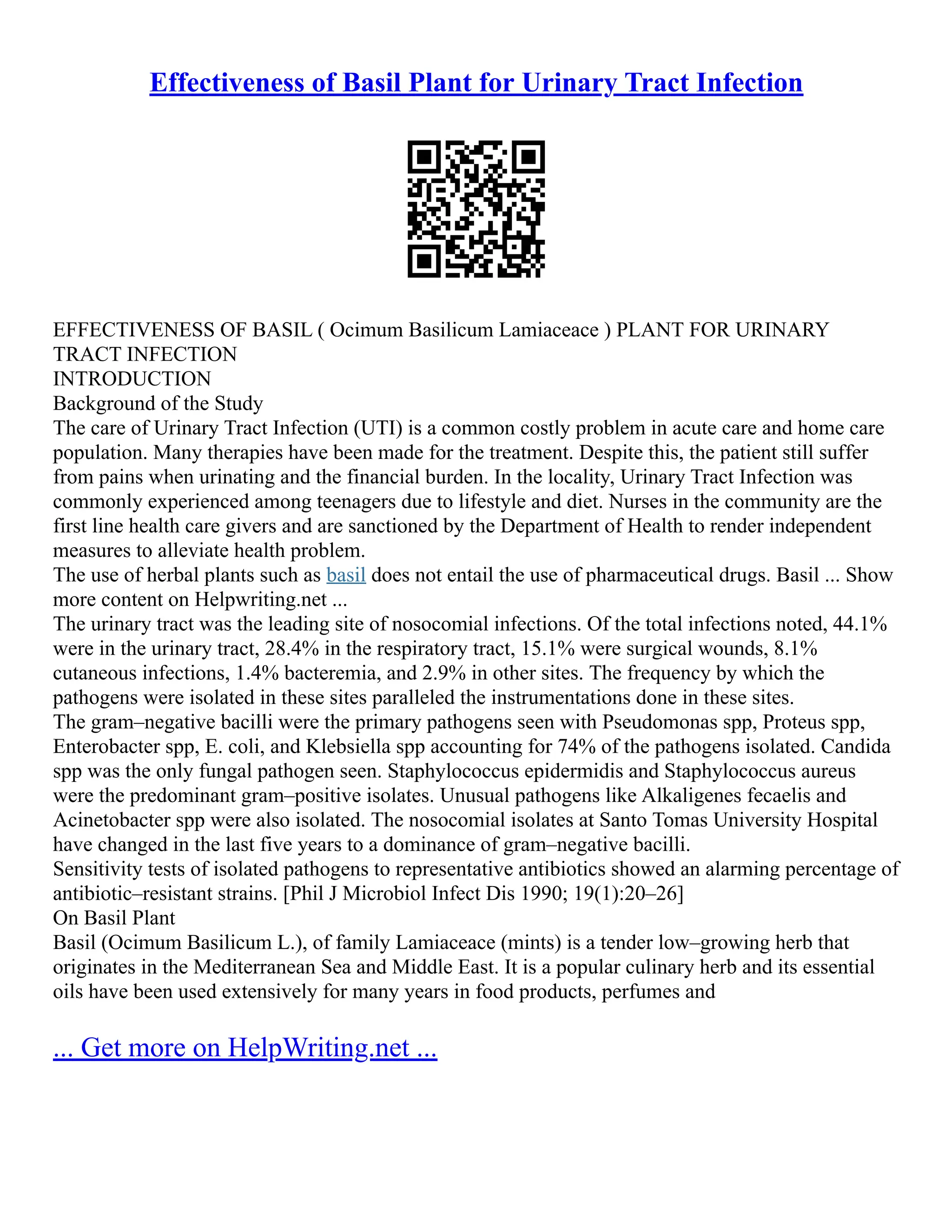 Effectiveness of Basil Plant for Urinary Tract Infection
EFFECTIVENESS OF BASIL ( Ocimum Basilicum Lamiaceace ) PLANT FOR URINARY
TRACT INFECTION
INTRODUCTION
Background of the Study
The care of Urinary Tract Infection (UTI) is a common costly problem in acute care and home care
population. Many therapies have been made for the treatment. Despite this, the patient still suffer
from pains when urinating and the financial burden. In the locality, Urinary Tract Infection was
commonly experienced among teenagers due to lifestyle and diet. Nurses in the community are the
first line health care givers and are sanctioned by the Department of Health to render independent
measures to alleviate health problem.
The use of herbal plants such as basil does not entail the use of pharmaceutical drugs. Basil ... Show
more content on Helpwriting.net ...
The urinary tract was the leading site of nosocomial infections. Of the total infections noted, 44.1%
were in the urinary tract, 28.4% in the respiratory tract, 15.1% were surgical wounds, 8.1%
cutaneous infections, 1.4% bacteremia, and 2.9% in other sites. The frequency by which the
pathogens were isolated in these sites paralleled the instrumentations done in these sites.
The gram–negative bacilli were the primary pathogens seen with Pseudomonas spp, Proteus spp,
Enterobacter spp, E. coli, and Klebsiella spp accounting for 74% of the pathogens isolated. Candida
spp was the only fungal pathogen seen. Staphylococcus epidermidis and Staphylococcus aureus
were the predominant gram–positive isolates. Unusual pathogens like Alkaligenes fecaelis and
Acinetobacter spp were also isolated. The nosocomial isolates at Santo Tomas University Hospital
have changed in the last five years to a dominance of gram–negative bacilli.
Sensitivity tests of isolated pathogens to representative antibiotics showed an alarming percentage of
antibiotic–resistant strains. [Phil J Microbiol Infect Dis 1990; 19(1):20–26]
On Basil Plant
Basil (Ocimum Basilicum L.), of family Lamiaceace (mints) is a tender low–growing herb that
originates in the Mediterranean Sea and Middle East. It is a popular culinary herb and its essential
oils have been used extensively for many years in food products, perfumes and
... Get more on HelpWriting.net ...
 