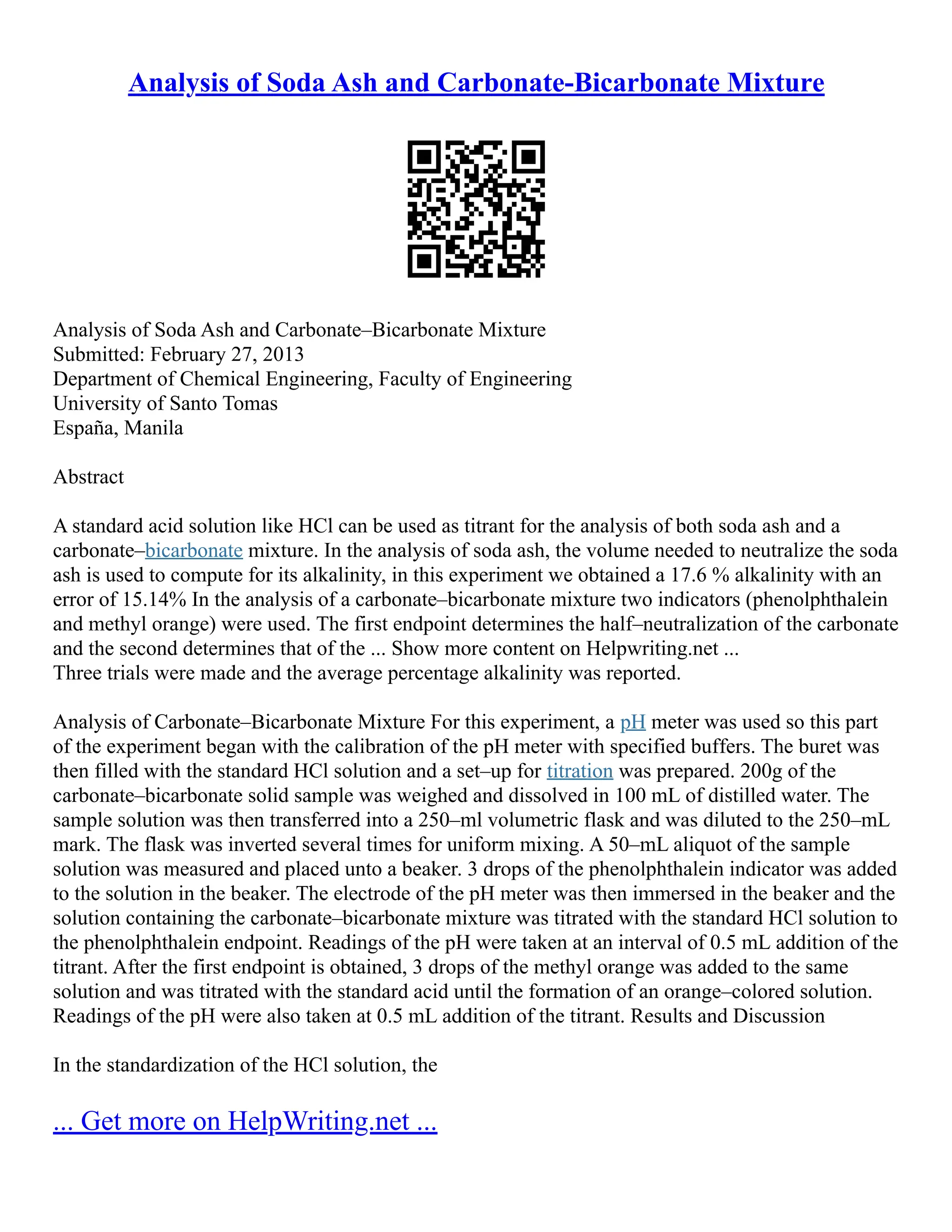 Analysis of Soda Ash and Carbonate-Bicarbonate Mixture
Analysis of Soda Ash and Carbonate–Bicarbonate Mixture
Submitted: February 27, 2013
Department of Chemical Engineering, Faculty of Engineering
University of Santo Tomas
España, Manila
Abstract
A standard acid solution like HCl can be used as titrant for the analysis of both soda ash and a
carbonate–bicarbonate mixture. In the analysis of soda ash, the volume needed to neutralize the soda
ash is used to compute for its alkalinity, in this experiment we obtained a 17.6 % alkalinity with an
error of 15.14% In the analysis of a carbonate–bicarbonate mixture two indicators (phenolphthalein
and methyl orange) were used. The first endpoint determines the half–neutralization of the carbonate
and the second determines that of the ... Show more content on Helpwriting.net ...
Three trials were made and the average percentage alkalinity was reported.
Analysis of Carbonate–Bicarbonate Mixture For this experiment, a pH meter was used so this part
of the experiment began with the calibration of the pH meter with specified buffers. The buret was
then filled with the standard HCl solution and a set–up for titration was prepared. 200g of the
carbonate–bicarbonate solid sample was weighed and dissolved in 100 mL of distilled water. The
sample solution was then transferred into a 250–ml volumetric flask and was diluted to the 250–mL
mark. The flask was inverted several times for uniform mixing. A 50–mL aliquot of the sample
solution was measured and placed unto a beaker. 3 drops of the phenolphthalein indicator was added
to the solution in the beaker. The electrode of the pH meter was then immersed in the beaker and the
solution containing the carbonate–bicarbonate mixture was titrated with the standard HCl solution to
the phenolphthalein endpoint. Readings of the pH were taken at an interval of 0.5 mL addition of the
titrant. After the first endpoint is obtained, 3 drops of the methyl orange was added to the same
solution and was titrated with the standard acid until the formation of an orange–colored solution.
Readings of the pH were also taken at 0.5 mL addition of the titrant. Results and Discussion
In the standardization of the HCl solution, the
... Get more on HelpWriting.net ...
 