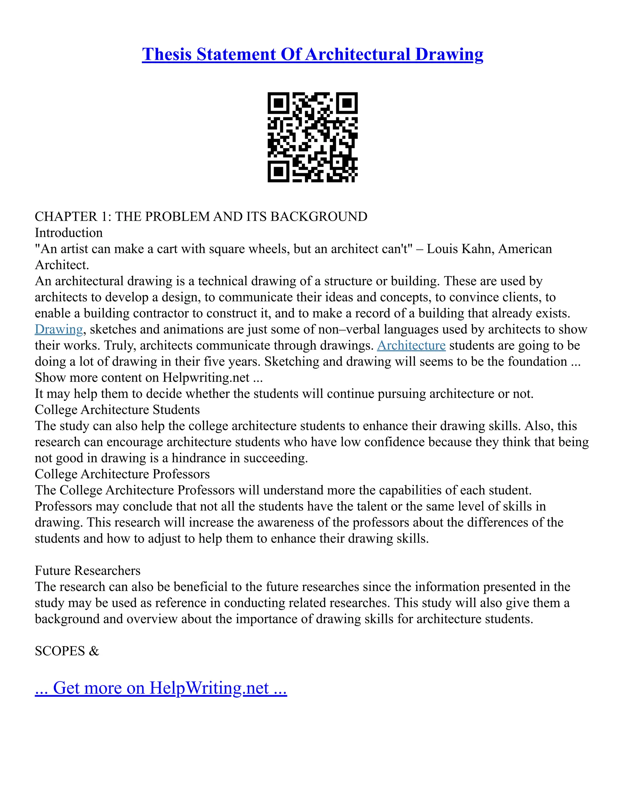 Thesis Statement Of Architectural Drawing
CHAPTER 1: THE PROBLEM AND ITS BACKGROUND
Introduction
"An artist can make a cart with square wheels, but an architect can't" – Louis Kahn, American
Architect.
An architectural drawing is a technical drawing of a structure or building. These are used by
architects to develop a design, to communicate their ideas and concepts, to convince clients, to
enable a building contractor to construct it, and to make a record of a building that already exists.
Drawing, sketches and animations are just some of non–verbal languages used by architects to show
their works. Truly, architects communicate through drawings. Architecture students are going to be
doing a lot of drawing in their five years. Sketching and drawing will seems to be the foundation ...
Show more content on Helpwriting.net ...
It may help them to decide whether the students will continue pursuing architecture or not.
College Architecture Students
The study can also help the college architecture students to enhance their drawing skills. Also, this
research can encourage architecture students who have low confidence because they think that being
not good in drawing is a hindrance in succeeding.
College Architecture Professors
The College Architecture Professors will understand more the capabilities of each student.
Professors may conclude that not all the students have the talent or the same level of skills in
drawing. This research will increase the awareness of the professors about the differences of the
students and how to adjust to help them to enhance their drawing skills.
Future Researchers
The research can also be beneficial to the future researches since the information presented in the
study may be used as reference in conducting related researches. This study will also give them a
background and overview about the importance of drawing skills for architecture students.
SCOPES &
... Get more on HelpWriting.net ...
 
