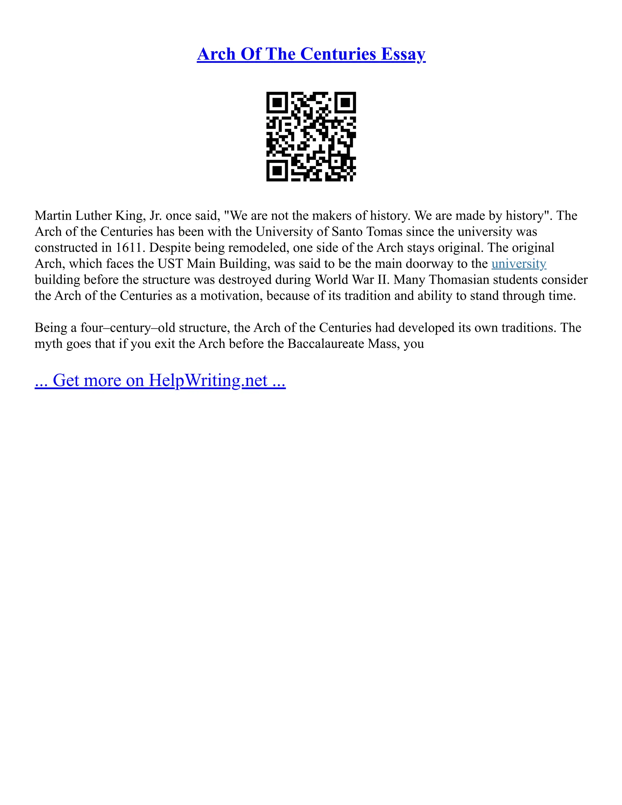 Arch Of The Centuries Essay
Martin Luther King, Jr. once said, "We are not the makers of history. We are made by history". The
Arch of the Centuries has been with the University of Santo Tomas since the university was
constructed in 1611. Despite being remodeled, one side of the Arch stays original. The original
Arch, which faces the UST Main Building, was said to be the main doorway to the university
building before the structure was destroyed during World War II. Many Thomasian students consider
the Arch of the Centuries as a motivation, because of its tradition and ability to stand through time.
Being a four–century–old structure, the Arch of the Centuries had developed its own traditions. The
myth goes that if you exit the Arch before the Baccalaureate Mass, you
... Get more on HelpWriting.net ...
 
