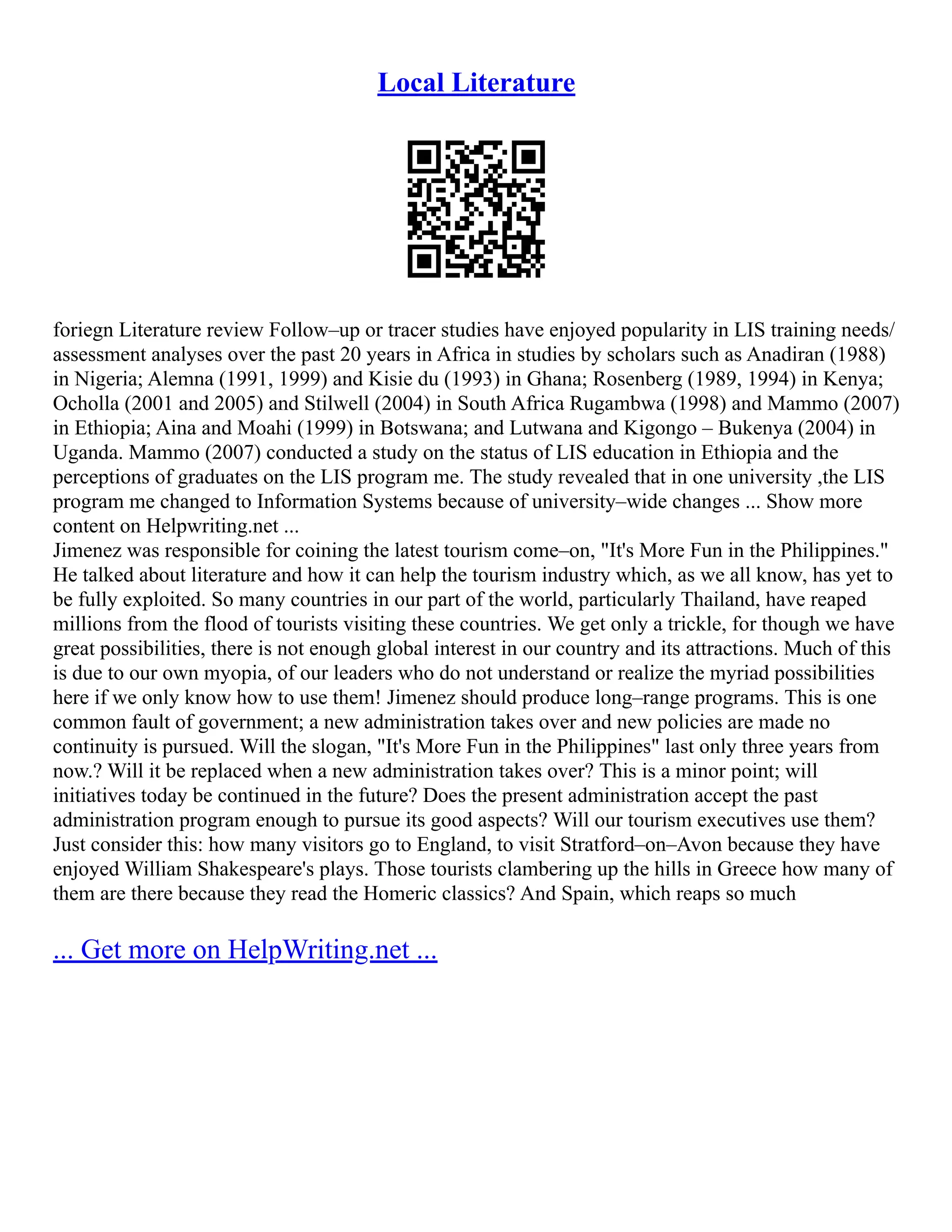 Local Literature
foriegn Literature review Follow–up or tracer studies have enjoyed popularity in LIS training needs/
assessment analyses over the past 20 years in Africa in studies by scholars such as Anadiran (1988)
in Nigeria; Alemna (1991, 1999) and Kisie du (1993) in Ghana; Rosenberg (1989, 1994) in Kenya;
Ocholla (2001 and 2005) and Stilwell (2004) in South Africa Rugambwa (1998) and Mammo (2007)
in Ethiopia; Aina and Moahi (1999) in Botswana; and Lutwana and Kigongo – Bukenya (2004) in
Uganda. Mammo (2007) conducted a study on the status of LIS education in Ethiopia and the
perceptions of graduates on the LIS program me. The study revealed that in one university ,the LIS
program me changed to Information Systems because of university–wide changes ... Show more
content on Helpwriting.net ...
Jimenez was responsible for coining the latest tourism come–on, "It's More Fun in the Philippines."
He talked about literature and how it can help the tourism industry which, as we all know, has yet to
be fully exploited. So many countries in our part of the world, particularly Thailand, have reaped
millions from the flood of tourists visiting these countries. We get only a trickle, for though we have
great possibilities, there is not enough global interest in our country and its attractions. Much of this
is due to our own myopia, of our leaders who do not understand or realize the myriad possibilities
here if we only know how to use them! Jimenez should produce long–range programs. This is one
common fault of government; a new administration takes over and new policies are made no
continuity is pursued. Will the slogan, "It's More Fun in the Philippines" last only three years from
now.? Will it be replaced when a new administration takes over? This is a minor point; will
initiatives today be continued in the future? Does the present administration accept the past
administration program enough to pursue its good aspects? Will our tourism executives use them?
Just consider this: how many visitors go to England, to visit Stratford–on–Avon because they have
enjoyed William Shakespeare's plays. Those tourists clambering up the hills in Greece how many of
them are there because they read the Homeric classics? And Spain, which reaps so much
... Get more on HelpWriting.net ...
 