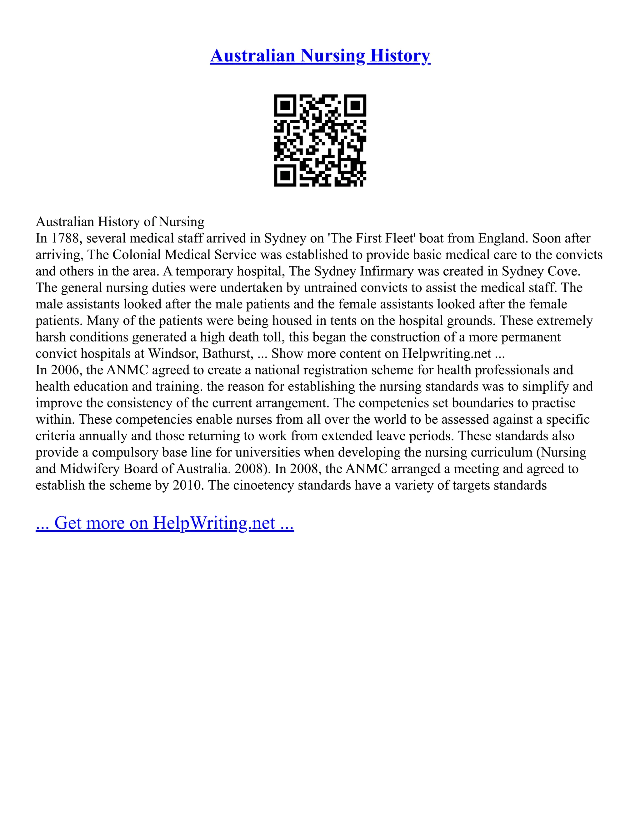 Australian Nursing History
Australian History of Nursing
In 1788, several medical staff arrived in Sydney on 'The First Fleet' boat from England. Soon after
arriving, The Colonial Medical Service was established to provide basic medical care to the convicts
and others in the area. A temporary hospital, The Sydney Infirmary was created in Sydney Cove.
The general nursing duties were undertaken by untrained convicts to assist the medical staff. The
male assistants looked after the male patients and the female assistants looked after the female
patients. Many of the patients were being housed in tents on the hospital grounds. These extremely
harsh conditions generated a high death toll, this began the construction of a more permanent
convict hospitals at Windsor, Bathurst, ... Show more content on Helpwriting.net ...
In 2006, the ANMC agreed to create a national registration scheme for health professionals and
health education and training. the reason for establishing the nursing standards was to simplify and
improve the consistency of the current arrangement. The competenies set boundaries to practise
within. These competencies enable nurses from all over the world to be assessed against a specific
criteria annually and those returning to work from extended leave periods. These standards also
provide a compulsory base line for universities when developing the nursing curriculum (Nursing
and Midwifery Board of Australia. 2008). In 2008, the ANMC arranged a meeting and agreed to
establish the scheme by 2010. The cinoetency standards have a variety of targets standards
... Get more on HelpWriting.net ...
 