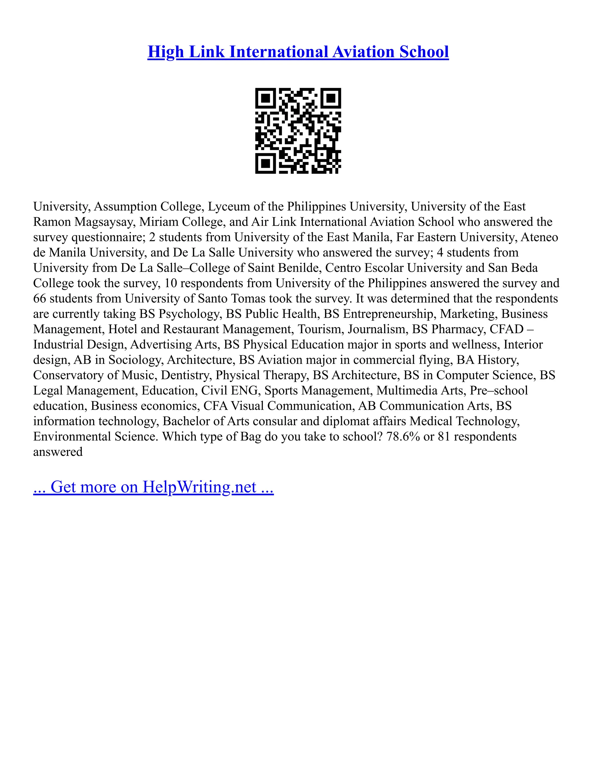 High Link International Aviation School
University, Assumption College, Lyceum of the Philippines University, University of the East
Ramon Magsaysay, Miriam College, and Air Link International Aviation School who answered the
survey questionnaire; 2 students from University of the East Manila, Far Eastern University, Ateneo
de Manila University, and De La Salle University who answered the survey; 4 students from
University from De La Salle–College of Saint Benilde, Centro Escolar University and San Beda
College took the survey, 10 respondents from University of the Philippines answered the survey and
66 students from University of Santo Tomas took the survey. It was determined that the respondents
are currently taking BS Psychology, BS Public Health, BS Entrepreneurship, Marketing, Business
Management, Hotel and Restaurant Management, Tourism, Journalism, BS Pharmacy, CFAD –
Industrial Design, Advertising Arts, BS Physical Education major in sports and wellness, Interior
design, AB in Sociology, Architecture, BS Aviation major in commercial flying, BA History,
Conservatory of Music, Dentistry, Physical Therapy, BS Architecture, BS in Computer Science, BS
Legal Management, Education, Civil ENG, Sports Management, Multimedia Arts, Pre–school
education, Business economics, CFA Visual Communication, AB Communication Arts, BS
information technology, Bachelor of Arts consular and diplomat affairs Medical Technology,
Environmental Science. Which type of Bag do you take to school? 78.6% or 81 respondents
answered
... Get more on HelpWriting.net ...
 