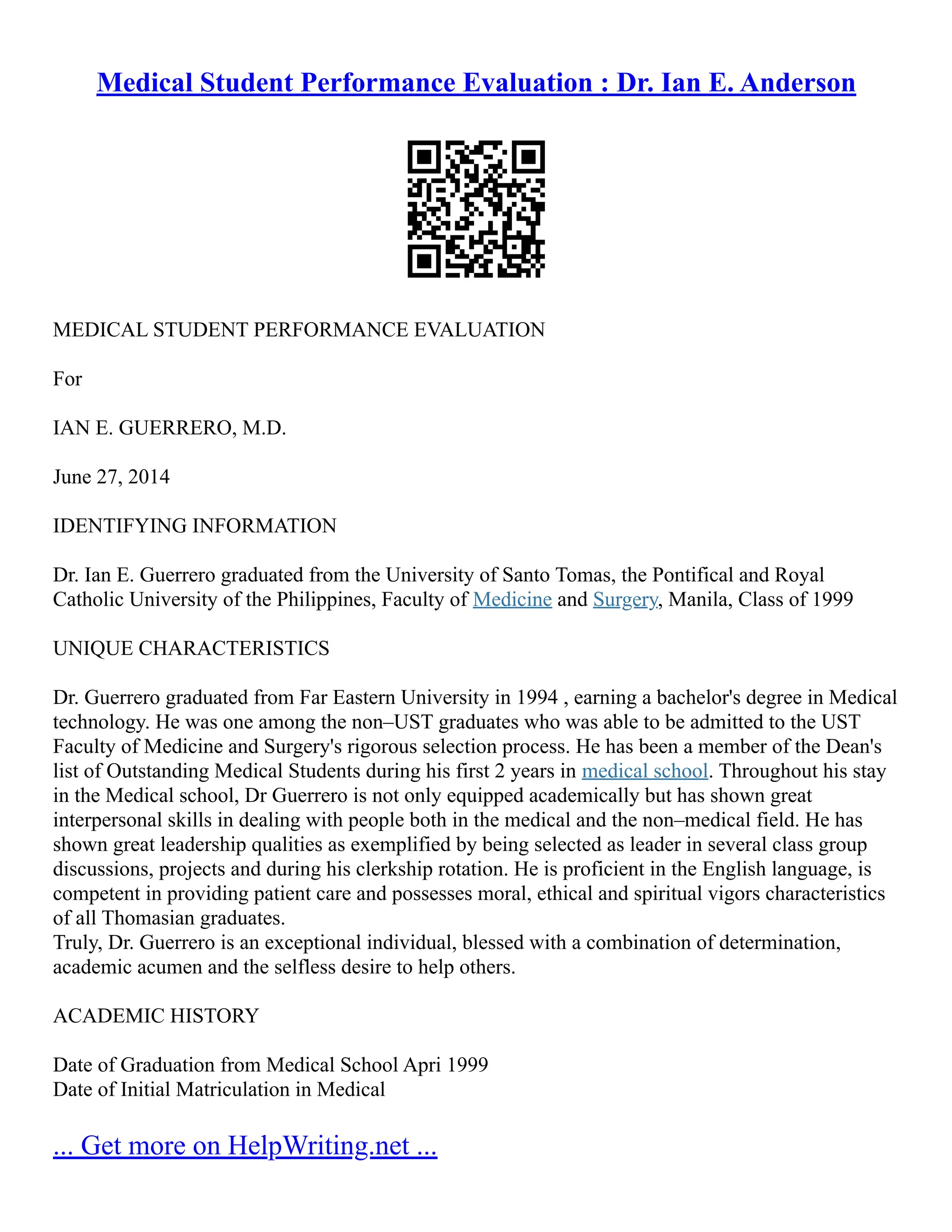 Medical Student Performance Evaluation : Dr. Ian E. Anderson
MEDICAL STUDENT PERFORMANCE EVALUATION
For
IAN E. GUERRERO, M.D.
June 27, 2014
IDENTIFYING INFORMATION
Dr. Ian E. Guerrero graduated from the University of Santo Tomas, the Pontifical and Royal
Catholic University of the Philippines, Faculty of Medicine and Surgery, Manila, Class of 1999
UNIQUE CHARACTERISTICS
Dr. Guerrero graduated from Far Eastern University in 1994 , earning a bachelor's degree in Medical
technology. He was one among the non–UST graduates who was able to be admitted to the UST
Faculty of Medicine and Surgery's rigorous selection process. He has been a member of the Dean's
list of Outstanding Medical Students during his first 2 years in medical school. Throughout his stay
in the Medical school, Dr Guerrero is not only equipped academically but has shown great
interpersonal skills in dealing with people both in the medical and the non–medical field. He has
shown great leadership qualities as exemplified by being selected as leader in several class group
discussions, projects and during his clerkship rotation. He is proficient in the English language, is
competent in providing patient care and possesses moral, ethical and spiritual vigors characteristics
of all Thomasian graduates.
Truly, Dr. Guerrero is an exceptional individual, blessed with a combination of determination,
academic acumen and the selfless desire to help others.
ACADEMIC HISTORY
Date of Graduation from Medical School Apri 1999
Date of Initial Matriculation in Medical
... Get more on HelpWriting.net ...
 