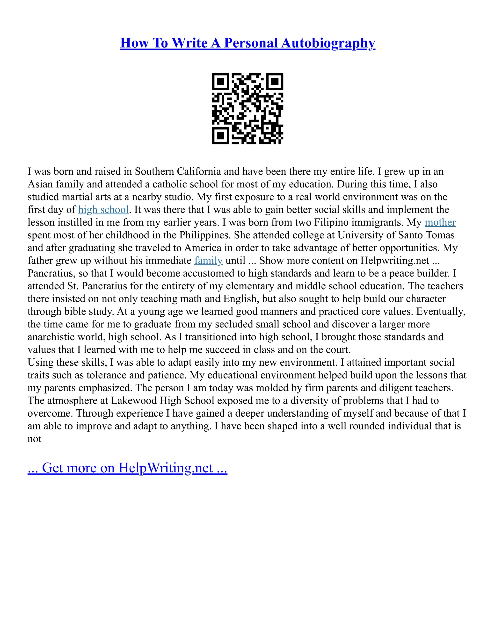 How To Write A Personal Autobiography
I was born and raised in Southern California and have been there my entire life. I grew up in an
Asian family and attended a catholic school for most of my education. During this time, I also
studied martial arts at a nearby studio. My first exposure to a real world environment was on the
first day of high school. It was there that I was able to gain better social skills and implement the
lesson instilled in me from my earlier years. I was born from two Filipino immigrants. My mother
spent most of her childhood in the Philippines. She attended college at University of Santo Tomas
and after graduating she traveled to America in order to take advantage of better opportunities. My
father grew up without his immediate family until ... Show more content on Helpwriting.net ...
Pancratius, so that I would become accustomed to high standards and learn to be a peace builder. I
attended St. Pancratius for the entirety of my elementary and middle school education. The teachers
there insisted on not only teaching math and English, but also sought to help build our character
through bible study. At a young age we learned good manners and practiced core values. Eventually,
the time came for me to graduate from my secluded small school and discover a larger more
anarchistic world, high school. As I transitioned into high school, I brought those standards and
values that I learned with me to help me succeed in class and on the court.
Using these skills, I was able to adapt easily into my new environment. I attained important social
traits such as tolerance and patience. My educational environment helped build upon the lessons that
my parents emphasized. The person I am today was molded by firm parents and diligent teachers.
The atmosphere at Lakewood High School exposed me to a diversity of problems that I had to
overcome. Through experience I have gained a deeper understanding of myself and because of that I
am able to improve and adapt to anything. I have been shaped into a well rounded individual that is
not
... Get more on HelpWriting.net ...
 