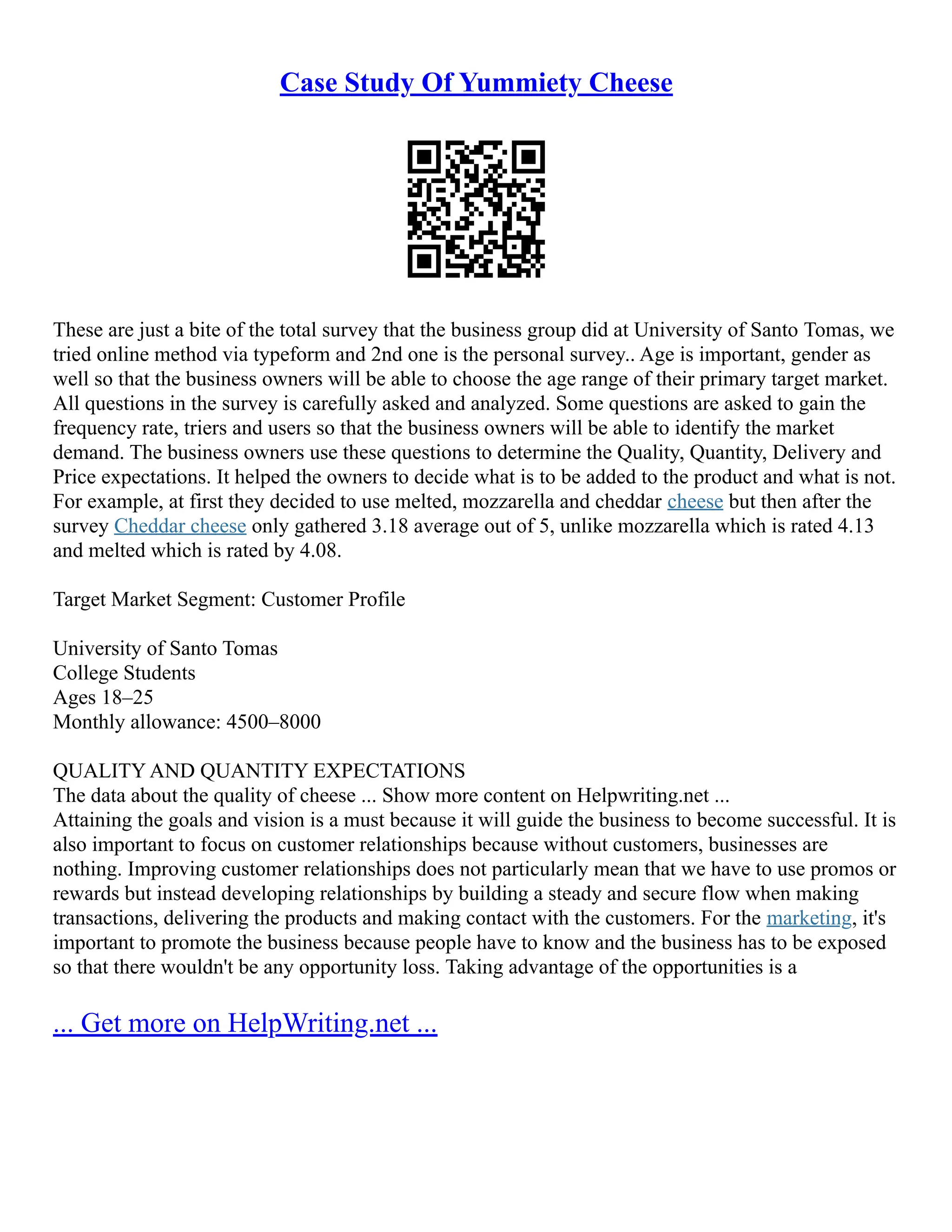 Case Study Of Yummiety Cheese
These are just a bite of the total survey that the business group did at University of Santo Tomas, we
tried online method via typeform and 2nd one is the personal survey.. Age is important, gender as
well so that the business owners will be able to choose the age range of their primary target market.
All questions in the survey is carefully asked and analyzed. Some questions are asked to gain the
frequency rate, triers and users so that the business owners will be able to identify the market
demand. The business owners use these questions to determine the Quality, Quantity, Delivery and
Price expectations. It helped the owners to decide what is to be added to the product and what is not.
For example, at first they decided to use melted, mozzarella and cheddar cheese but then after the
survey Cheddar cheese only gathered 3.18 average out of 5, unlike mozzarella which is rated 4.13
and melted which is rated by 4.08.
Target Market Segment: Customer Profile
University of Santo Tomas
College Students
Ages 18–25
Monthly allowance: 4500–8000
QUALITY AND QUANTITY EXPECTATIONS
The data about the quality of cheese ... Show more content on Helpwriting.net ...
Attaining the goals and vision is a must because it will guide the business to become successful. It is
also important to focus on customer relationships because without customers, businesses are
nothing. Improving customer relationships does not particularly mean that we have to use promos or
rewards but instead developing relationships by building a steady and secure flow when making
transactions, delivering the products and making contact with the customers. For the marketing, it's
important to promote the business because people have to know and the business has to be exposed
so that there wouldn't be any opportunity loss. Taking advantage of the opportunities is a
... Get more on HelpWriting.net ...
 