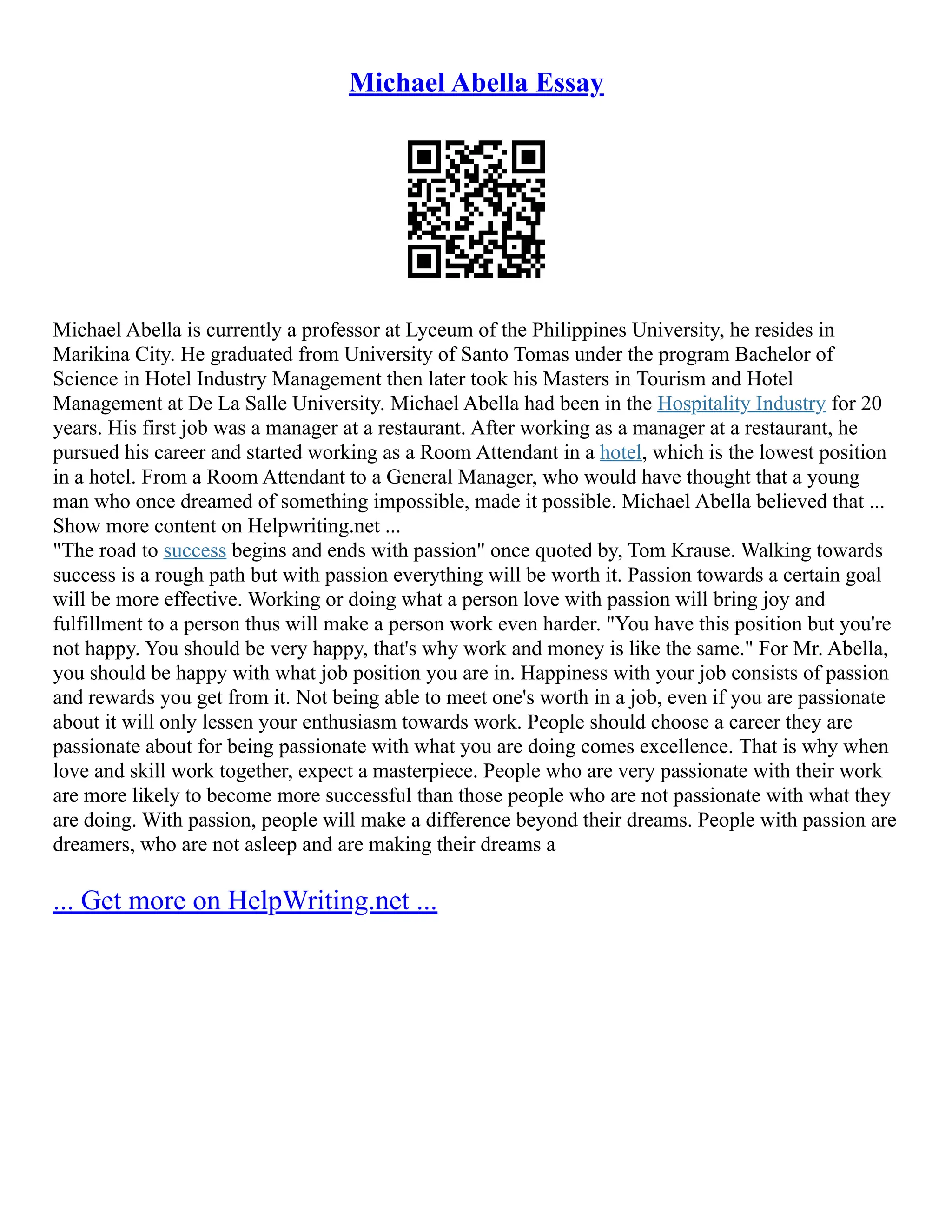 Michael Abella Essay
Michael Abella is currently a professor at Lyceum of the Philippines University, he resides in
Marikina City. He graduated from University of Santo Tomas under the program Bachelor of
Science in Hotel Industry Management then later took his Masters in Tourism and Hotel
Management at De La Salle University. Michael Abella had been in the Hospitality Industry for 20
years. His first job was a manager at a restaurant. After working as a manager at a restaurant, he
pursued his career and started working as a Room Attendant in a hotel, which is the lowest position
in a hotel. From a Room Attendant to a General Manager, who would have thought that a young
man who once dreamed of something impossible, made it possible. Michael Abella believed that ...
Show more content on Helpwriting.net ...
"The road to success begins and ends with passion" once quoted by, Tom Krause. Walking towards
success is a rough path but with passion everything will be worth it. Passion towards a certain goal
will be more effective. Working or doing what a person love with passion will bring joy and
fulfillment to a person thus will make a person work even harder. "You have this position but you're
not happy. You should be very happy, that's why work and money is like the same." For Mr. Abella,
you should be happy with what job position you are in. Happiness with your job consists of passion
and rewards you get from it. Not being able to meet one's worth in a job, even if you are passionate
about it will only lessen your enthusiasm towards work. People should choose a career they are
passionate about for being passionate with what you are doing comes excellence. That is why when
love and skill work together, expect a masterpiece. People who are very passionate with their work
are more likely to become more successful than those people who are not passionate with what they
are doing. With passion, people will make a difference beyond their dreams. People with passion are
dreamers, who are not asleep and are making their dreams a
... Get more on HelpWriting.net ...
 
