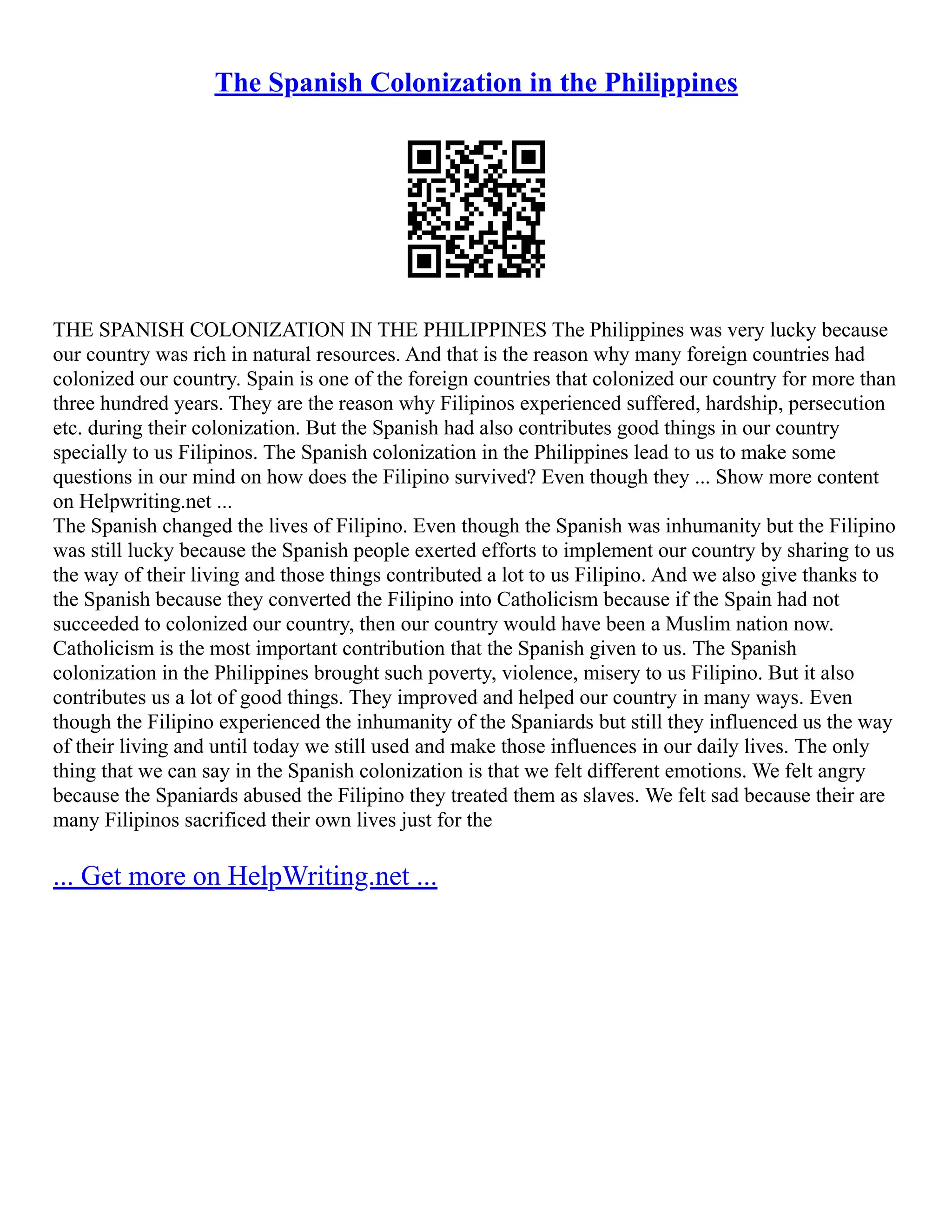 The Spanish Colonization in the Philippines
THE SPANISH COLONIZATION IN THE PHILIPPINES The Philippines was very lucky because
our country was rich in natural resources. And that is the reason why many foreign countries had
colonized our country. Spain is one of the foreign countries that colonized our country for more than
three hundred years. They are the reason why Filipinos experienced suffered, hardship, persecution
etc. during their colonization. But the Spanish had also contributes good things in our country
specially to us Filipinos. The Spanish colonization in the Philippines lead to us to make some
questions in our mind on how does the Filipino survived? Even though they ... Show more content
on Helpwriting.net ...
The Spanish changed the lives of Filipino. Even though the Spanish was inhumanity but the Filipino
was still lucky because the Spanish people exerted efforts to implement our country by sharing to us
the way of their living and those things contributed a lot to us Filipino. And we also give thanks to
the Spanish because they converted the Filipino into Catholicism because if the Spain had not
succeeded to colonized our country, then our country would have been a Muslim nation now.
Catholicism is the most important contribution that the Spanish given to us. The Spanish
colonization in the Philippines brought such poverty, violence, misery to us Filipino. But it also
contributes us a lot of good things. They improved and helped our country in many ways. Even
though the Filipino experienced the inhumanity of the Spaniards but still they influenced us the way
of their living and until today we still used and make those influences in our daily lives. The only
thing that we can say in the Spanish colonization is that we felt different emotions. We felt angry
because the Spaniards abused the Filipino they treated them as slaves. We felt sad because their are
many Filipinos sacrificed their own lives just for the
... Get more on HelpWriting.net ...
 