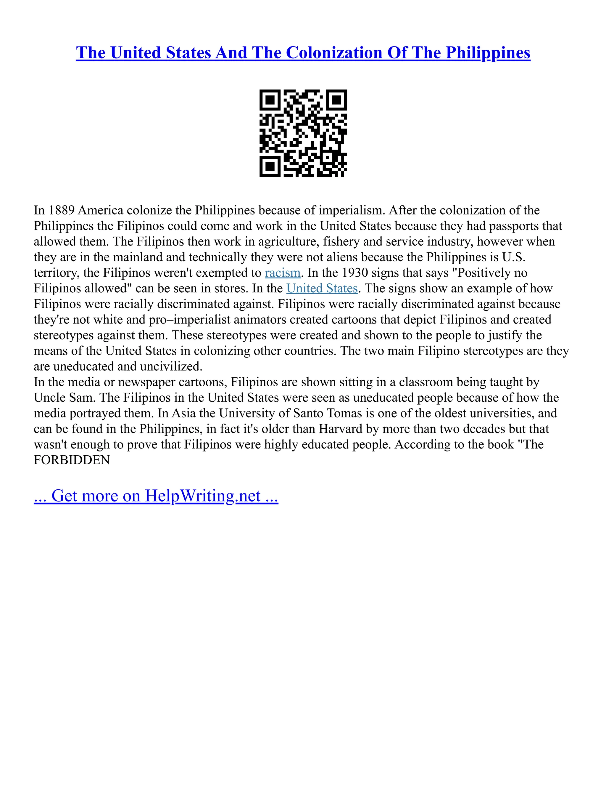 The United States And The Colonization Of The Philippines
In 1889 America colonize the Philippines because of imperialism. After the colonization of the
Philippines the Filipinos could come and work in the United States because they had passports that
allowed them. The Filipinos then work in agriculture, fishery and service industry, however when
they are in the mainland and technically they were not aliens because the Philippines is U.S.
territory, the Filipinos weren't exempted to racism. In the 1930 signs that says "Positively no
Filipinos allowed" can be seen in stores. In the United States. The signs show an example of how
Filipinos were racially discriminated against. Filipinos were racially discriminated against because
they're not white and pro–imperialist animators created cartoons that depict Filipinos and created
stereotypes against them. These stereotypes were created and shown to the people to justify the
means of the United States in colonizing other countries. The two main Filipino stereotypes are they
are uneducated and uncivilized.
In the media or newspaper cartoons, Filipinos are shown sitting in a classroom being taught by
Uncle Sam. The Filipinos in the United States were seen as uneducated people because of how the
media portrayed them. In Asia the University of Santo Tomas is one of the oldest universities, and
can be found in the Philippines, in fact it's older than Harvard by more than two decades but that
wasn't enough to prove that Filipinos were highly educated people. According to the book "The
FORBIDDEN
... Get more on HelpWriting.net ...
 