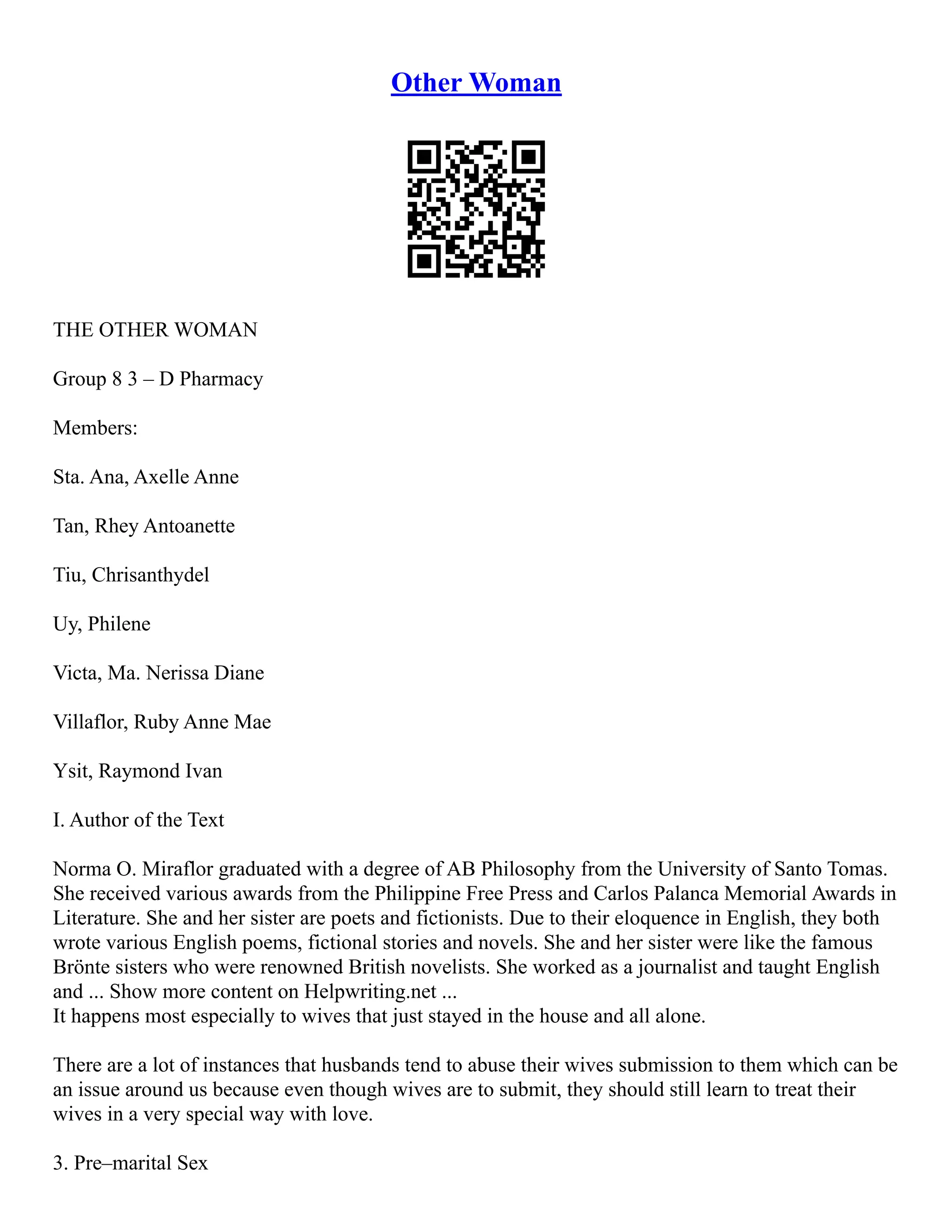 Other Woman
THE OTHER WOMAN
Group 8 3 – D Pharmacy
Members:
Sta. Ana, Axelle Anne
Tan, Rhey Antoanette
Tiu, Chrisanthydel
Uy, Philene
Victa, Ma. Nerissa Diane
Villaflor, Ruby Anne Mae
Ysit, Raymond Ivan
I. Author of the Text
Norma O. Miraflor graduated with a degree of AB Philosophy from the University of Santo Tomas.
She received various awards from the Philippine Free Press and Carlos Palanca Memorial Awards in
Literature. She and her sister are poets and fictionists. Due to their eloquence in English, they both
wrote various English poems, fictional stories and novels. She and her sister were like the famous
Brönte sisters who were renowned British novelists. She worked as a journalist and taught English
and ... Show more content on Helpwriting.net ...
It happens most especially to wives that just stayed in the house and all alone.
There are a lot of instances that husbands tend to abuse their wives submission to them which can be
an issue around us because even though wives are to submit, they should still learn to treat their
wives in a very special way with love.
3. Pre–marital Sex
 
