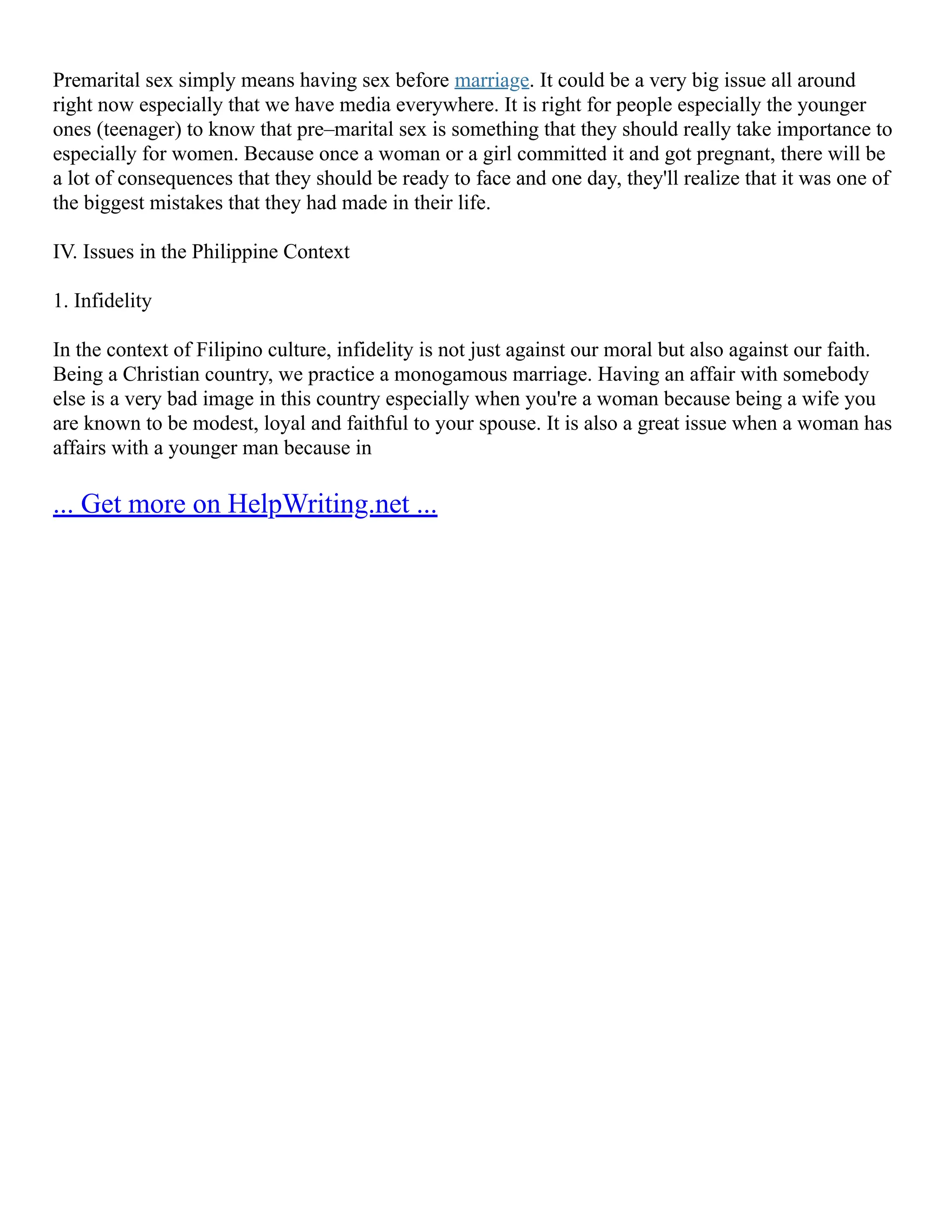 Premarital sex simply means having sex before marriage. It could be a very big issue all around
right now especially that we have media everywhere. It is right for people especially the younger
ones (teenager) to know that pre–marital sex is something that they should really take importance to
especially for women. Because once a woman or a girl committed it and got pregnant, there will be
a lot of consequences that they should be ready to face and one day, they'll realize that it was one of
the biggest mistakes that they had made in their life.
IV. Issues in the Philippine Context
1. Infidelity
In the context of Filipino culture, infidelity is not just against our moral but also against our faith.
Being a Christian country, we practice a monogamous marriage. Having an affair with somebody
else is a very bad image in this country especially when you're a woman because being a wife you
are known to be modest, loyal and faithful to your spouse. It is also a great issue when a woman has
affairs with a younger man because in
... Get more on HelpWriting.net ...
 
