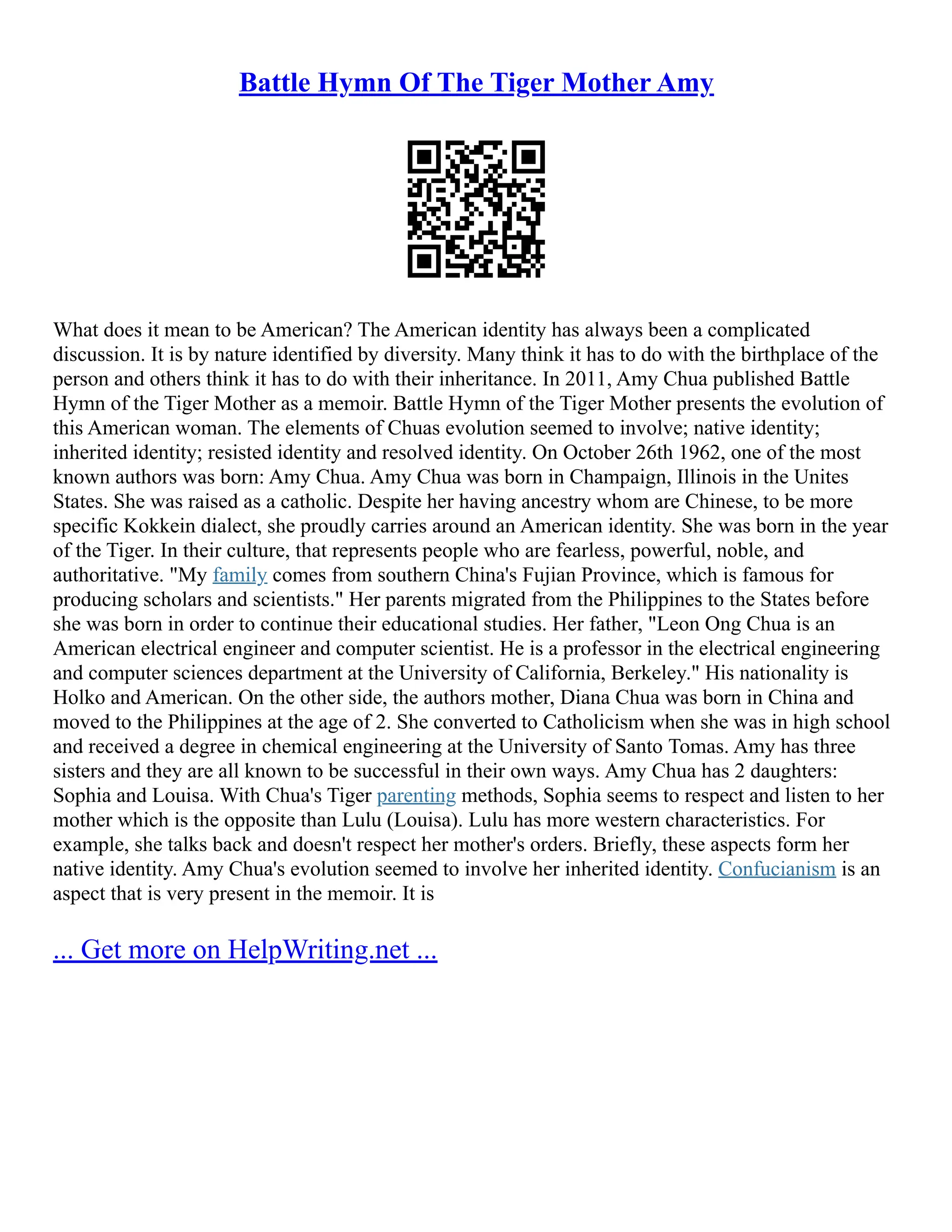 Battle Hymn Of The Tiger Mother Amy
What does it mean to be American? The American identity has always been a complicated
discussion. It is by nature identified by diversity. Many think it has to do with the birthplace of the
person and others think it has to do with their inheritance. In 2011, Amy Chua published Battle
Hymn of the Tiger Mother as a memoir. Battle Hymn of the Tiger Mother presents the evolution of
this American woman. The elements of Chuas evolution seemed to involve; native identity;
inherited identity; resisted identity and resolved identity. On October 26th 1962, one of the most
known authors was born: Amy Chua. Amy Chua was born in Champaign, Illinois in the Unites
States. She was raised as a catholic. Despite her having ancestry whom are Chinese, to be more
specific Kokkein dialect, she proudly carries around an American identity. She was born in the year
of the Tiger. In their culture, that represents people who are fearless, powerful, noble, and
authoritative. "My family comes from southern China's Fujian Province, which is famous for
producing scholars and scientists." Her parents migrated from the Philippines to the States before
she was born in order to continue their educational studies. Her father, "Leon Ong Chua is an
American electrical engineer and computer scientist. He is a professor in the electrical engineering
and computer sciences department at the University of California, Berkeley." His nationality is
Holko and American. On the other side, the authors mother, Diana Chua was born in China and
moved to the Philippines at the age of 2. She converted to Catholicism when she was in high school
and received a degree in chemical engineering at the University of Santo Tomas. Amy has three
sisters and they are all known to be successful in their own ways. Amy Chua has 2 daughters:
Sophia and Louisa. With Chua's Tiger parenting methods, Sophia seems to respect and listen to her
mother which is the opposite than Lulu (Louisa). Lulu has more western characteristics. For
example, she talks back and doesn't respect her mother's orders. Briefly, these aspects form her
native identity. Amy Chua's evolution seemed to involve her inherited identity. Confucianism is an
aspect that is very present in the memoir. It is
... Get more on HelpWriting.net ...
 