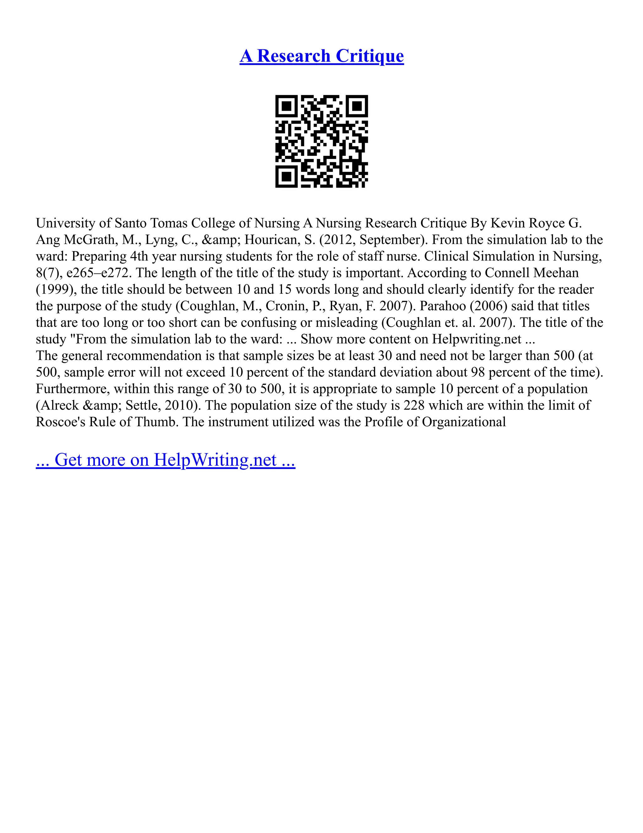 A Research Critique
University of Santo Tomas College of Nursing A Nursing Research Critique By Kevin Royce G.
Ang McGrath, M., Lyng, C., &amp; Hourican, S. (2012, September). From the simulation lab to the
ward: Preparing 4th year nursing students for the role of staff nurse. Clinical Simulation in Nursing,
8(7), e265–e272. The length of the title of the study is important. According to Connell Meehan
(1999), the title should be between 10 and 15 words long and should clearly identify for the reader
the purpose of the study (Coughlan, M., Cronin, P., Ryan, F. 2007). Parahoo (2006) said that titles
that are too long or too short can be confusing or misleading (Coughlan et. al. 2007). The title of the
study "From the simulation lab to the ward: ... Show more content on Helpwriting.net ...
The general recommendation is that sample sizes be at least 30 and need not be larger than 500 (at
500, sample error will not exceed 10 percent of the standard deviation about 98 percent of the time).
Furthermore, within this range of 30 to 500, it is appropriate to sample 10 percent of a population
(Alreck &amp; Settle, 2010). The population size of the study is 228 which are within the limit of
Roscoe's Rule of Thumb. The instrument utilized was the Profile of Organizational
... Get more on HelpWriting.net ...
 