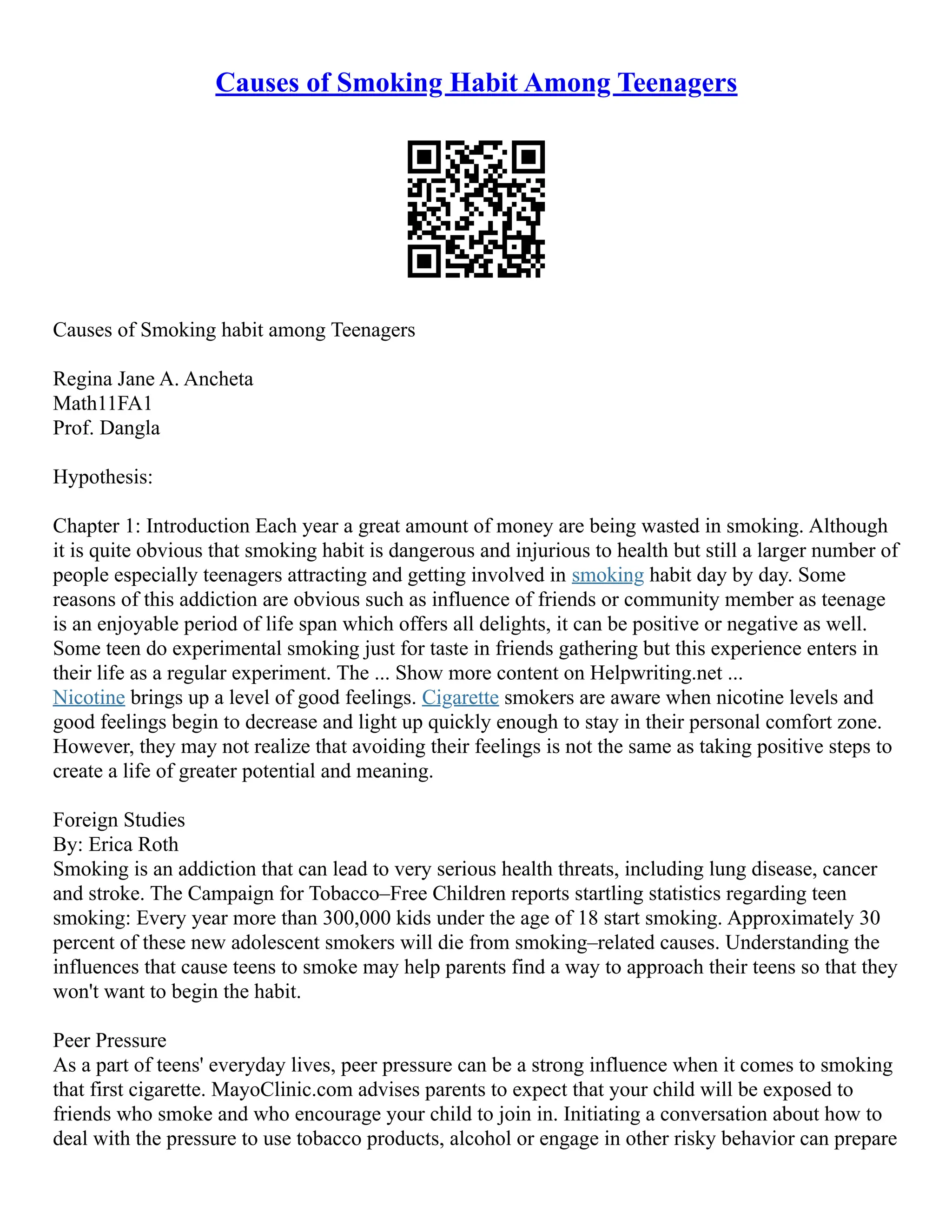 Causes of Smoking Habit Among Teenagers
Causes of Smoking habit among Teenagers
Regina Jane A. Ancheta
Math11FA1
Prof. Dangla
Hypothesis:
Chapter 1: Introduction Each year a great amount of money are being wasted in smoking. Although
it is quite obvious that smoking habit is dangerous and injurious to health but still a larger number of
people especially teenagers attracting and getting involved in smoking habit day by day. Some
reasons of this addiction are obvious such as influence of friends or community member as teenage
is an enjoyable period of life span which offers all delights, it can be positive or negative as well.
Some teen do experimental smoking just for taste in friends gathering but this experience enters in
their life as a regular experiment. The ... Show more content on Helpwriting.net ...
Nicotine brings up a level of good feelings. Cigarette smokers are aware when nicotine levels and
good feelings begin to decrease and light up quickly enough to stay in their personal comfort zone.
However, they may not realize that avoiding their feelings is not the same as taking positive steps to
create a life of greater potential and meaning.
Foreign Studies
By: Erica Roth
Smoking is an addiction that can lead to very serious health threats, including lung disease, cancer
and stroke. The Campaign for Tobacco–Free Children reports startling statistics regarding teen
smoking: Every year more than 300,000 kids under the age of 18 start smoking. Approximately 30
percent of these new adolescent smokers will die from smoking–related causes. Understanding the
influences that cause teens to smoke may help parents find a way to approach their teens so that they
won't want to begin the habit.
Peer Pressure
As a part of teens' everyday lives, peer pressure can be a strong influence when it comes to smoking
that first cigarette. MayoClinic.com advises parents to expect that your child will be exposed to
friends who smoke and who encourage your child to join in. Initiating a conversation about how to
deal with the pressure to use tobacco products, alcohol or engage in other risky behavior can prepare
 