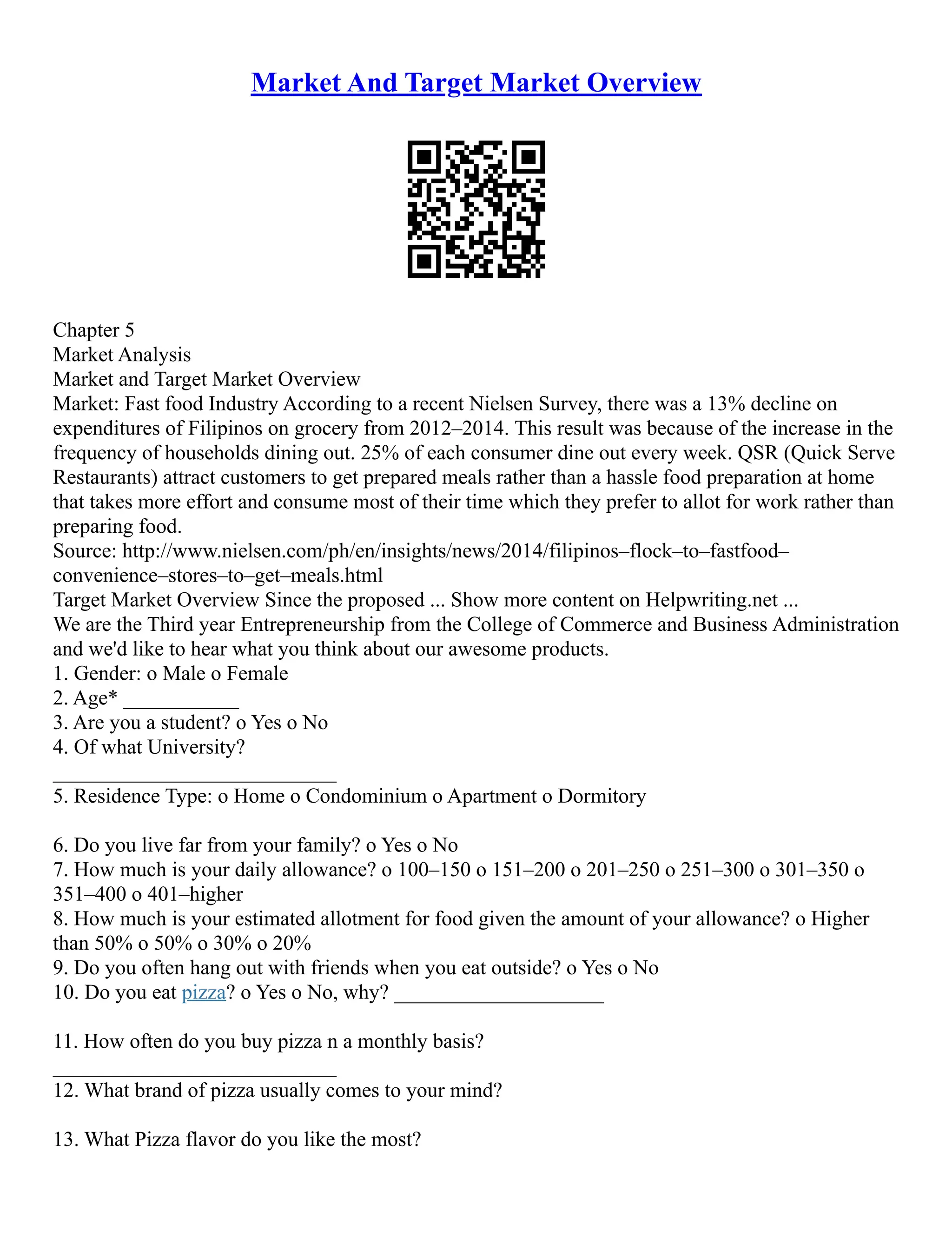Market And Target Market Overview
Chapter 5
Market Analysis
Market and Target Market Overview
Market: Fast food Industry According to a recent Nielsen Survey, there was a 13% decline on
expenditures of Filipinos on grocery from 2012–2014. This result was because of the increase in the
frequency of households dining out. 25% of each consumer dine out every week. QSR (Quick Serve
Restaurants) attract customers to get prepared meals rather than a hassle food preparation at home
that takes more effort and consume most of their time which they prefer to allot for work rather than
preparing food.
Source: http://www.nielsen.com/ph/en/insights/news/2014/filipinos–flock–to–fastfood–
convenience–stores–to–get–meals.html
Target Market Overview Since the proposed ... Show more content on Helpwriting.net ...
We are the Third year Entrepreneurship from the College of Commerce and Business Administration
and we'd like to hear what you think about our awesome products.
1. Gender: o Male o Female
2. Age* ___________
3. Are you a student? o Yes o No
4. Of what University?
___________________________
5. Residence Type: o Home o Condominium o Apartment o Dormitory
6. Do you live far from your family? o Yes o No
7. How much is your daily allowance? o 100–150 o 151–200 o 201–250 o 251–300 o 301–350 o
351–400 o 401–higher
8. How much is your estimated allotment for food given the amount of your allowance? o Higher
than 50% o 50% o 30% o 20%
9. Do you often hang out with friends when you eat outside? o Yes o No
10. Do you eat pizza? o Yes o No, why? ____________________
11. How often do you buy pizza n a monthly basis?
___________________________
12. What brand of pizza usually comes to your mind?
13. What Pizza flavor do you like the most?
 