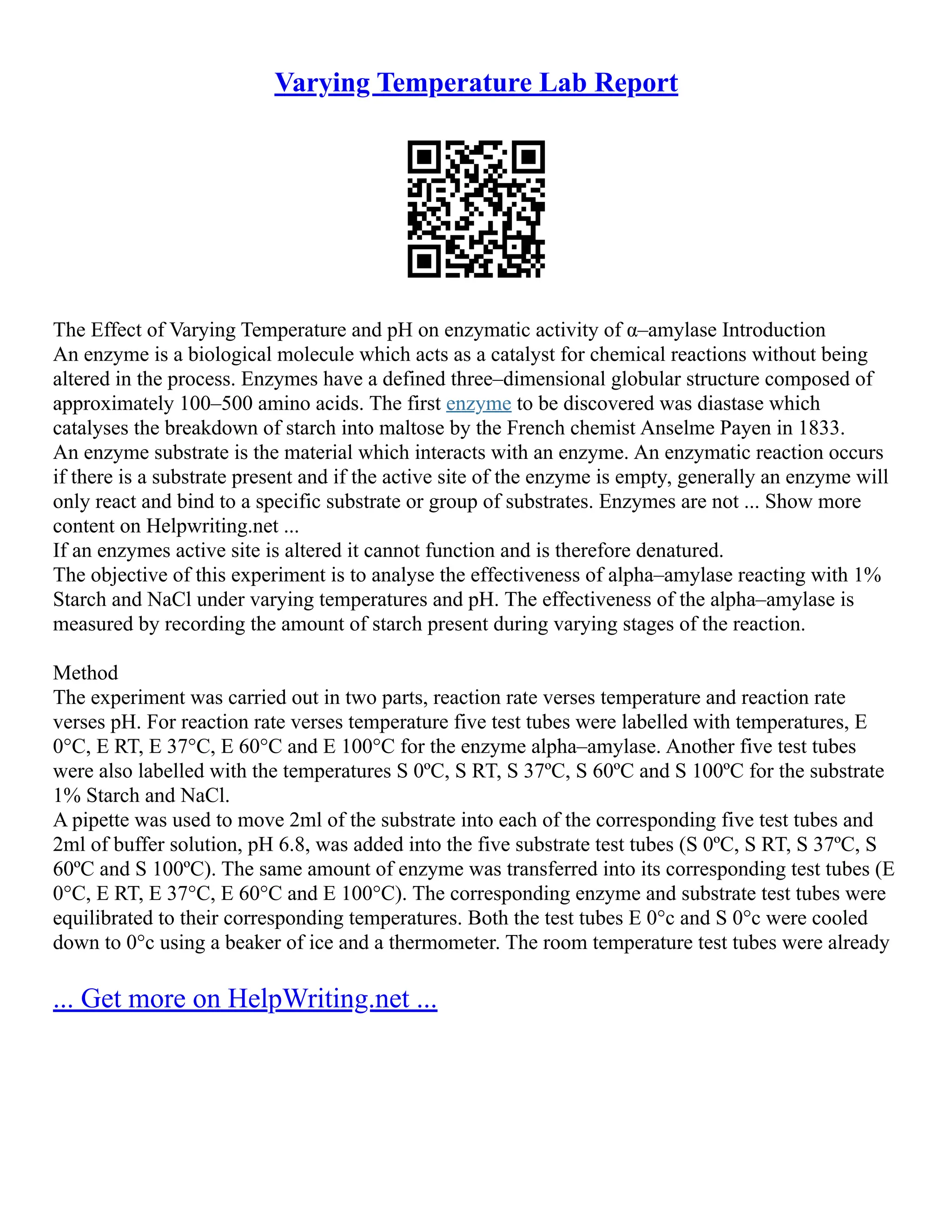 Varying Temperature Lab Report
The Effect of Varying Temperature and pH on enzymatic activity of α–amylase Introduction
An enzyme is a biological molecule which acts as a catalyst for chemical reactions without being
altered in the process. Enzymes have a defined three–dimensional globular structure composed of
approximately 100–500 amino acids. The first enzyme to be discovered was diastase which
catalyses the breakdown of starch into maltose by the French chemist Anselme Payen in 1833.
An enzyme substrate is the material which interacts with an enzyme. An enzymatic reaction occurs
if there is a substrate present and if the active site of the enzyme is empty, generally an enzyme will
only react and bind to a specific substrate or group of substrates. Enzymes are not ... Show more
content on Helpwriting.net ...
If an enzymes active site is altered it cannot function and is therefore denatured.
The objective of this experiment is to analyse the effectiveness of alpha–amylase reacting with 1%
Starch and NaCl under varying temperatures and pH. The effectiveness of the alpha–amylase is
measured by recording the amount of starch present during varying stages of the reaction.
Method
The experiment was carried out in two parts, reaction rate verses temperature and reaction rate
verses pH. For reaction rate verses temperature five test tubes were labelled with temperatures, E
0°C, E RT, E 37°C, E 60°C and E 100°C for the enzyme alpha–amylase. Another five test tubes
were also labelled with the temperatures S 0ºC, S RT, S 37ºC, S 60ºC and S 100ºC for the substrate
1% Starch and NaCl.
A pipette was used to move 2ml of the substrate into each of the corresponding five test tubes and
2ml of buffer solution, pH 6.8, was added into the five substrate test tubes (S 0ºC, S RT, S 37ºC, S
60ºC and S 100ºC). The same amount of enzyme was transferred into its corresponding test tubes (E
0°C, E RT, E 37°C, E 60°C and E 100°C). The corresponding enzyme and substrate test tubes were
equilibrated to their corresponding temperatures. Both the test tubes E 0°c and S 0°c were cooled
down to 0°c using a beaker of ice and a thermometer. The room temperature test tubes were already
... Get more on HelpWriting.net ...
 