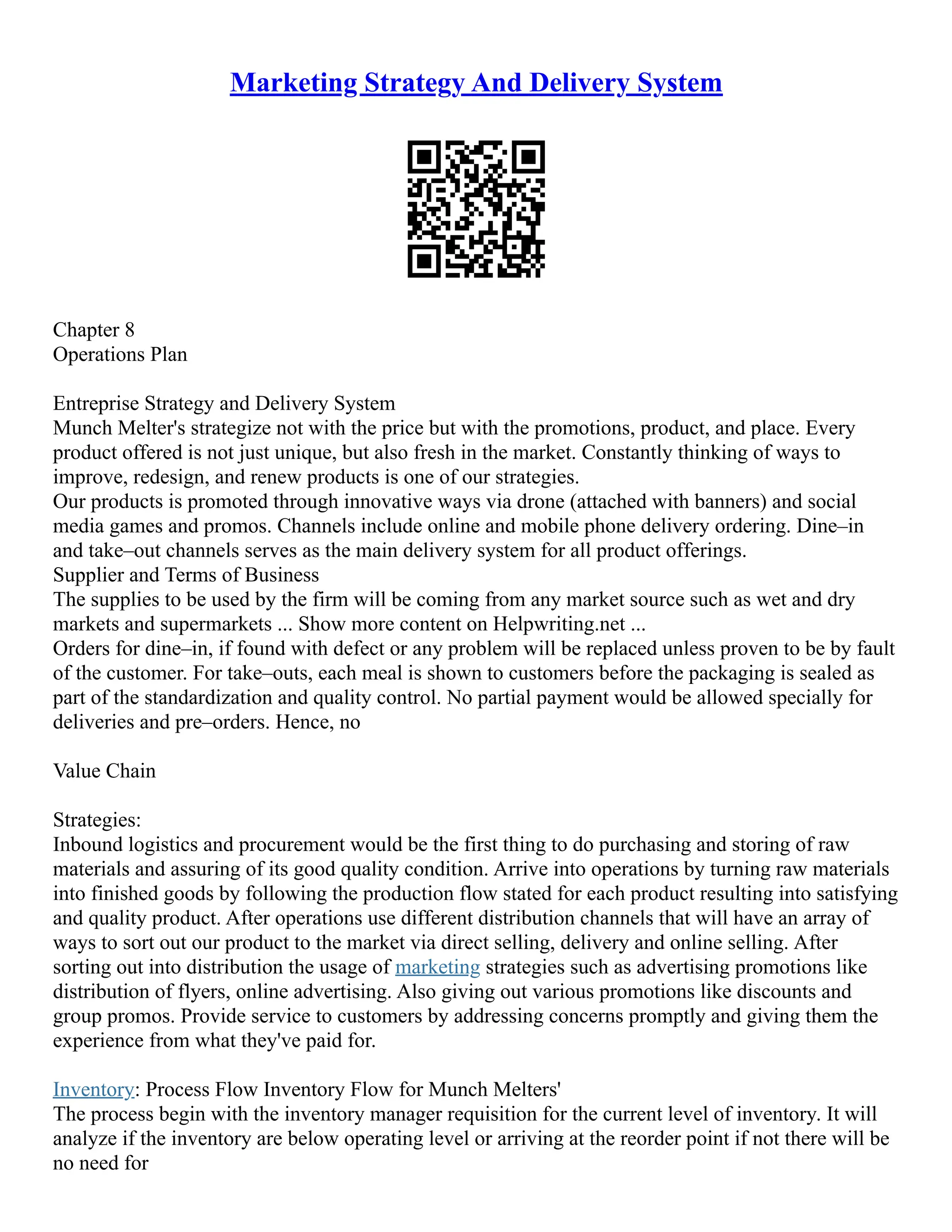 Marketing Strategy And Delivery System
Chapter 8
Operations Plan
Entreprise Strategy and Delivery System
Munch Melter's strategize not with the price but with the promotions, product, and place. Every
product offered is not just unique, but also fresh in the market. Constantly thinking of ways to
improve, redesign, and renew products is one of our strategies.
Our products is promoted through innovative ways via drone (attached with banners) and social
media games and promos. Channels include online and mobile phone delivery ordering. Dine–in
and take–out channels serves as the main delivery system for all product offerings.
Supplier and Terms of Business
The supplies to be used by the firm will be coming from any market source such as wet and dry
markets and supermarkets ... Show more content on Helpwriting.net ...
Orders for dine–in, if found with defect or any problem will be replaced unless proven to be by fault
of the customer. For take–outs, each meal is shown to customers before the packaging is sealed as
part of the standardization and quality control. No partial payment would be allowed specially for
deliveries and pre–orders. Hence, no
Value Chain
Strategies:
Inbound logistics and procurement would be the first thing to do purchasing and storing of raw
materials and assuring of its good quality condition. Arrive into operations by turning raw materials
into finished goods by following the production flow stated for each product resulting into satisfying
and quality product. After operations use different distribution channels that will have an array of
ways to sort out our product to the market via direct selling, delivery and online selling. After
sorting out into distribution the usage of marketing strategies such as advertising promotions like
distribution of flyers, online advertising. Also giving out various promotions like discounts and
group promos. Provide service to customers by addressing concerns promptly and giving them the
experience from what they've paid for.
Inventory: Process Flow Inventory Flow for Munch Melters'
The process begin with the inventory manager requisition for the current level of inventory. It will
analyze if the inventory are below operating level or arriving at the reorder point if not there will be
no need for
 