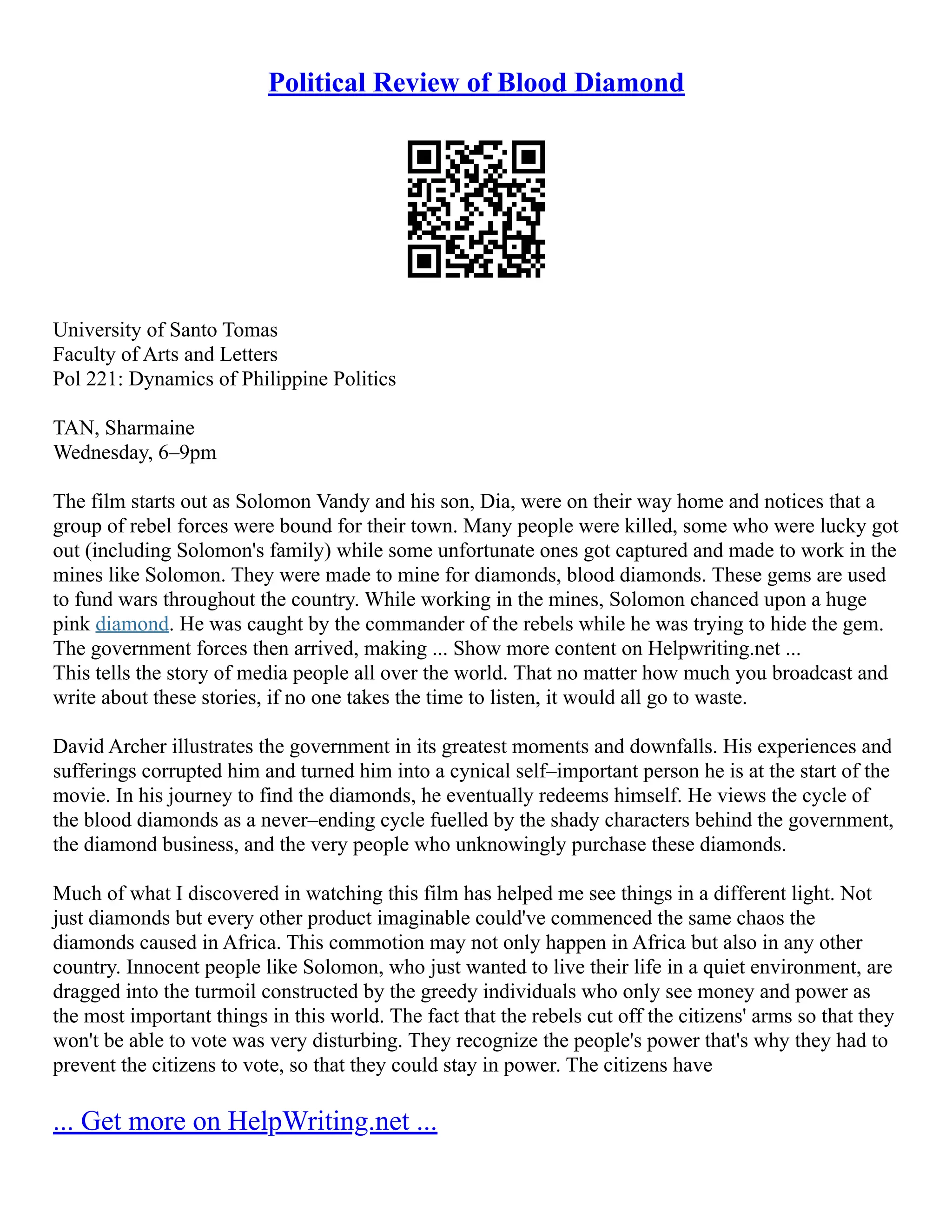 Political Review of Blood Diamond
University of Santo Tomas
Faculty of Arts and Letters
Pol 221: Dynamics of Philippine Politics
TAN, Sharmaine
Wednesday, 6–9pm
The film starts out as Solomon Vandy and his son, Dia, were on their way home and notices that a
group of rebel forces were bound for their town. Many people were killed, some who were lucky got
out (including Solomon's family) while some unfortunate ones got captured and made to work in the
mines like Solomon. They were made to mine for diamonds, blood diamonds. These gems are used
to fund wars throughout the country. While working in the mines, Solomon chanced upon a huge
pink diamond. He was caught by the commander of the rebels while he was trying to hide the gem.
The government forces then arrived, making ... Show more content on Helpwriting.net ...
This tells the story of media people all over the world. That no matter how much you broadcast and
write about these stories, if no one takes the time to listen, it would all go to waste.
David Archer illustrates the government in its greatest moments and downfalls. His experiences and
sufferings corrupted him and turned him into a cynical self–important person he is at the start of the
movie. In his journey to find the diamonds, he eventually redeems himself. He views the cycle of
the blood diamonds as a never–ending cycle fuelled by the shady characters behind the government,
the diamond business, and the very people who unknowingly purchase these diamonds.
Much of what I discovered in watching this film has helped me see things in a different light. Not
just diamonds but every other product imaginable could've commenced the same chaos the
diamonds caused in Africa. This commotion may not only happen in Africa but also in any other
country. Innocent people like Solomon, who just wanted to live their life in a quiet environment, are
dragged into the turmoil constructed by the greedy individuals who only see money and power as
the most important things in this world. The fact that the rebels cut off the citizens' arms so that they
won't be able to vote was very disturbing. They recognize the people's power that's why they had to
prevent the citizens to vote, so that they could stay in power. The citizens have
... Get more on HelpWriting.net ...
 