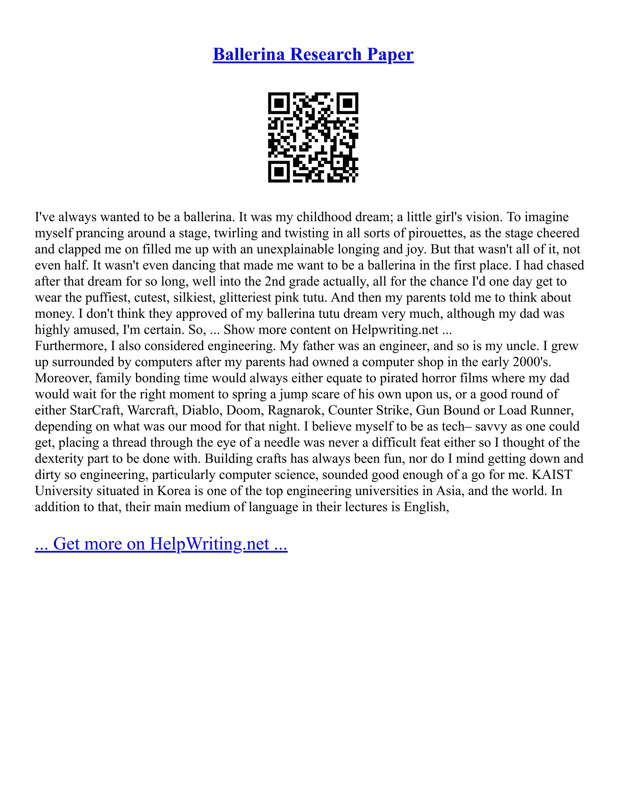 Ballerina Research Paper
I've always wanted to be a ballerina. It was my childhood dream; a little girl's vision. To imagine
myself prancing around a stage, twirling and twisting in all sorts of pirouettes, as the stage cheered
and clapped me on filled me up with an unexplainable longing and joy. But that wasn't all of it, not
even half. It wasn't even dancing that made me want to be a ballerina in the first place. I had chased
after that dream for so long, well into the 2nd grade actually, all for the chance I'd one day get to
wear the puffiest, cutest, silkiest, glitteriest pink tutu. And then my parents told me to think about
money. I don't think they approved of my ballerina tutu dream very much, although my dad was
highly amused, I'm certain. So, ... Show more content on Helpwriting.net ...
Furthermore, I also considered engineering. My father was an engineer, and so is my uncle. I grew
up surrounded by computers after my parents had owned a computer shop in the early 2000's.
Moreover, family bonding time would always either equate to pirated horror films where my dad
would wait for the right moment to spring a jump scare of his own upon us, or a good round of
either StarCraft, Warcraft, Diablo, Doom, Ragnarok, Counter Strike, Gun Bound or Load Runner,
depending on what was our mood for that night. I believe myself to be as tech– savvy as one could
get, placing a thread through the eye of a needle was never a difficult feat either so I thought of the
dexterity part to be done with. Building crafts has always been fun, nor do I mind getting down and
dirty so engineering, particularly computer science, sounded good enough of a go for me. KAIST
University situated in Korea is one of the top engineering universities in Asia, and the world. In
addition to that, their main medium of language in their lectures is English,
... Get more on HelpWriting.net ...
 