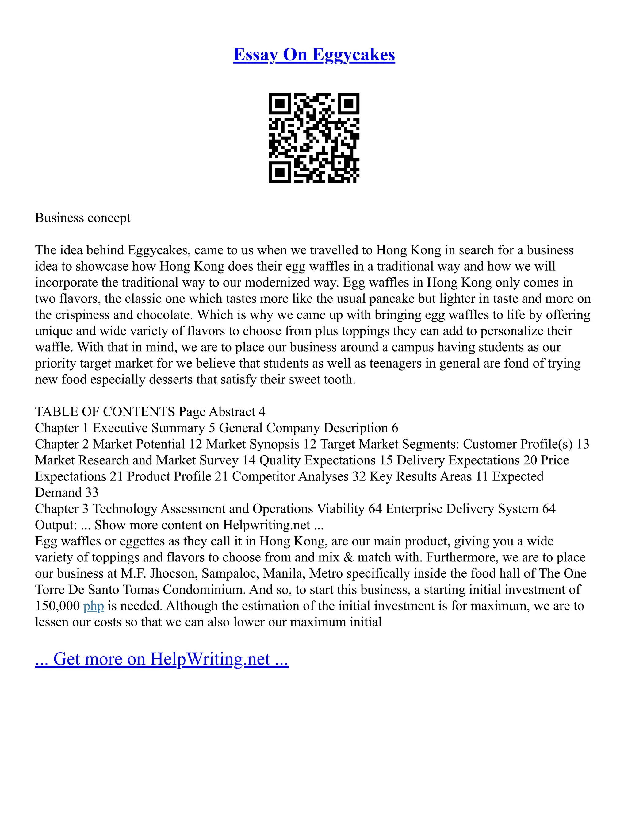 Essay On Eggycakes
Business concept
The idea behind Eggycakes, came to us when we travelled to Hong Kong in search for a business
idea to showcase how Hong Kong does their egg waffles in a traditional way and how we will
incorporate the traditional way to our modernized way. Egg waffles in Hong Kong only comes in
two flavors, the classic one which tastes more like the usual pancake but lighter in taste and more on
the crispiness and chocolate. Which is why we came up with bringing egg waffles to life by offering
unique and wide variety of flavors to choose from plus toppings they can add to personalize their
waffle. With that in mind, we are to place our business around a campus having students as our
priority target market for we believe that students as well as teenagers in general are fond of trying
new food especially desserts that satisfy their sweet tooth.
TABLE OF CONTENTS Page Abstract 4
Chapter 1 Executive Summary 5 General Company Description 6
Chapter 2 Market Potential 12 Market Synopsis 12 Target Market Segments: Customer Profile(s) 13
Market Research and Market Survey 14 Quality Expectations 15 Delivery Expectations 20 Price
Expectations 21 Product Profile 21 Competitor Analyses 32 Key Results Areas 11 Expected
Demand 33
Chapter 3 Technology Assessment and Operations Viability 64 Enterprise Delivery System 64
Output: ... Show more content on Helpwriting.net ...
Egg waffles or eggettes as they call it in Hong Kong, are our main product, giving you a wide
variety of toppings and flavors to choose from and mix & match with. Furthermore, we are to place
our business at M.F. Jhocson, Sampaloc, Manila, Metro specifically inside the food hall of The One
Torre De Santo Tomas Condominium. And so, to start this business, a starting initial investment of
150,000 php is needed. Although the estimation of the initial investment is for maximum, we are to
lessen our costs so that we can also lower our maximum initial
... Get more on HelpWriting.net ...
 