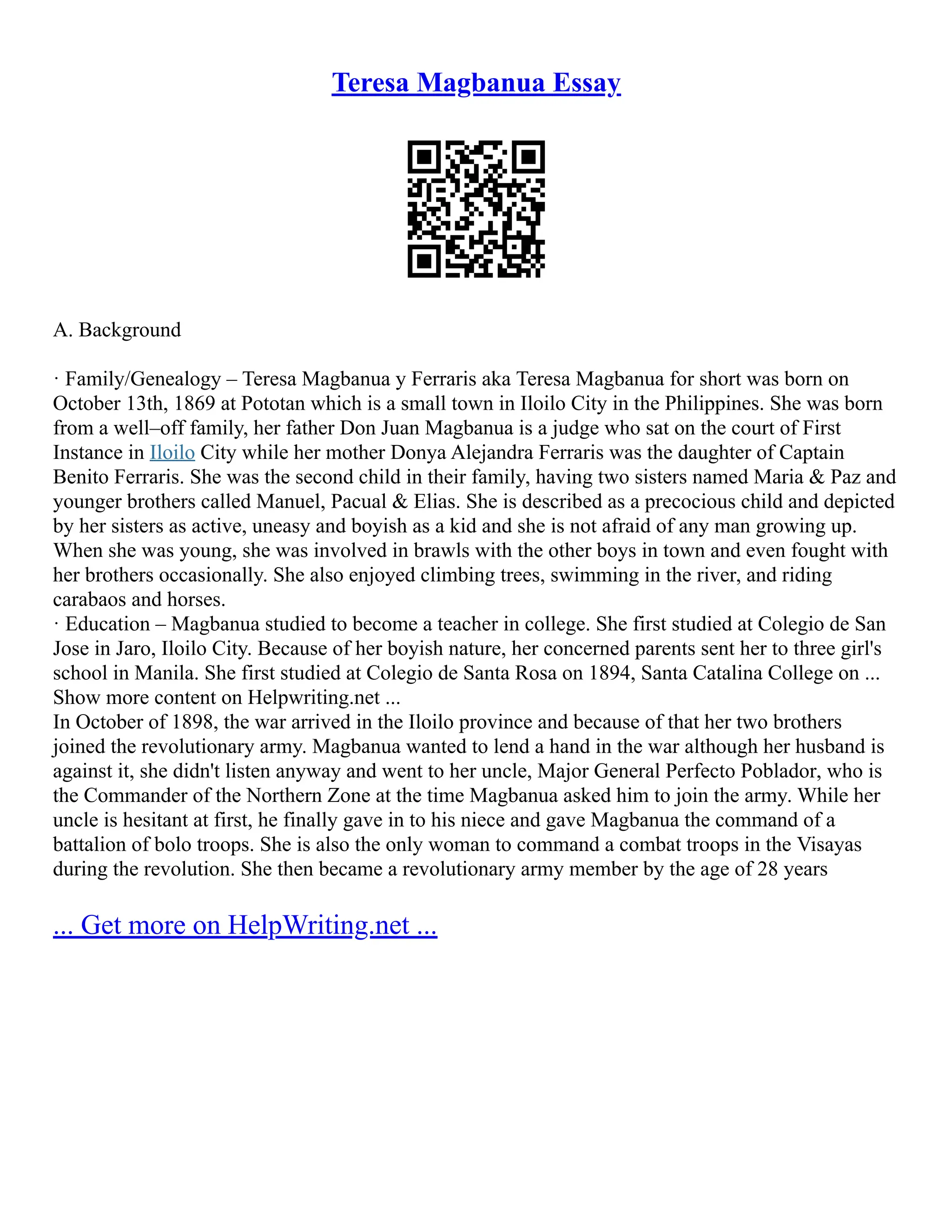 Teresa Magbanua Essay
A. Background
· Family/Genealogy – Teresa Magbanua y Ferraris aka Teresa Magbanua for short was born on
October 13th, 1869 at Pototan which is a small town in Iloilo City in the Philippines. She was born
from a well–off family, her father Don Juan Magbanua is a judge who sat on the court of First
Instance in Iloilo City while her mother Donya Alejandra Ferraris was the daughter of Captain
Benito Ferraris. She was the second child in their family, having two sisters named Maria & Paz and
younger brothers called Manuel, Pacual & Elias. She is described as a precocious child and depicted
by her sisters as active, uneasy and boyish as a kid and she is not afraid of any man growing up.
When she was young, she was involved in brawls with the other boys in town and even fought with
her brothers occasionally. She also enjoyed climbing trees, swimming in the river, and riding
carabaos and horses.
· Education – Magbanua studied to become a teacher in college. She first studied at Colegio de San
Jose in Jaro, Iloilo City. Because of her boyish nature, her concerned parents sent her to three girl's
school in Manila. She first studied at Colegio de Santa Rosa on 1894, Santa Catalina College on ...
Show more content on Helpwriting.net ...
In October of 1898, the war arrived in the Iloilo province and because of that her two brothers
joined the revolutionary army. Magbanua wanted to lend a hand in the war although her husband is
against it, she didn't listen anyway and went to her uncle, Major General Perfecto Poblador, who is
the Commander of the Northern Zone at the time Magbanua asked him to join the army. While her
uncle is hesitant at first, he finally gave in to his niece and gave Magbanua the command of a
battalion of bolo troops. She is also the only woman to command a combat troops in the Visayas
during the revolution. She then became a revolutionary army member by the age of 28 years
... Get more on HelpWriting.net ...
 