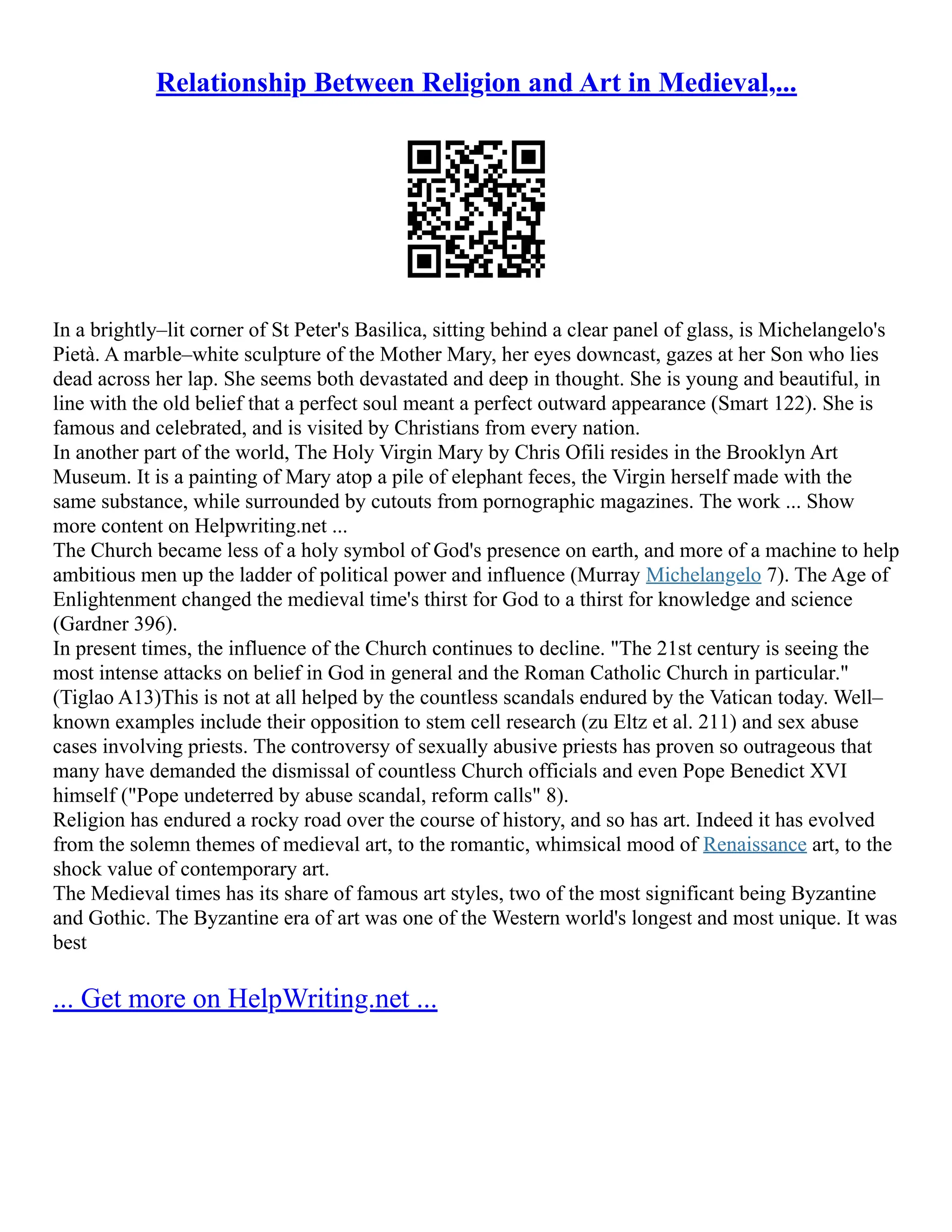 Relationship Between Religion and Art in Medieval,...
In a brightly–lit corner of St Peter's Basilica, sitting behind a clear panel of glass, is Michelangelo's
Pietà. A marble–white sculpture of the Mother Mary, her eyes downcast, gazes at her Son who lies
dead across her lap. She seems both devastated and deep in thought. She is young and beautiful, in
line with the old belief that a perfect soul meant a perfect outward appearance (Smart 122). She is
famous and celebrated, and is visited by Christians from every nation.
In another part of the world, The Holy Virgin Mary by Chris Ofili resides in the Brooklyn Art
Museum. It is a painting of Mary atop a pile of elephant feces, the Virgin herself made with the
same substance, while surrounded by cutouts from pornographic magazines. The work ... Show
more content on Helpwriting.net ...
The Church became less of a holy symbol of God's presence on earth, and more of a machine to help
ambitious men up the ladder of political power and influence (Murray Michelangelo 7). The Age of
Enlightenment changed the medieval time's thirst for God to a thirst for knowledge and science
(Gardner 396).
In present times, the influence of the Church continues to decline. "The 21st century is seeing the
most intense attacks on belief in God in general and the Roman Catholic Church in particular."
(Tiglao A13)This is not at all helped by the countless scandals endured by the Vatican today. Well–
known examples include their opposition to stem cell research (zu Eltz et al. 211) and sex abuse
cases involving priests. The controversy of sexually abusive priests has proven so outrageous that
many have demanded the dismissal of countless Church officials and even Pope Benedict XVI
himself ("Pope undeterred by abuse scandal, reform calls" 8).
Religion has endured a rocky road over the course of history, and so has art. Indeed it has evolved
from the solemn themes of medieval art, to the romantic, whimsical mood of Renaissance art, to the
shock value of contemporary art.
The Medieval times has its share of famous art styles, two of the most significant being Byzantine
and Gothic. The Byzantine era of art was one of the Western world's longest and most unique. It was
best
... Get more on HelpWriting.net ...
 
