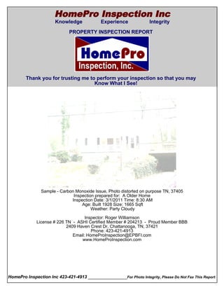 HomePro Inspection Inc
                       Knowledge             Experience              Integrity
  Cover Page
                              PROPERTY INSPECTION REPORT




        Thank you for trusting me to perform your inspection so that you may
                                    Know What I See!




                Sample - Carbon Monoxide Issue, Photo distorted on purpose TN, 37405
                               Inspection prepared for: A Older Home
                              Inspection Date: 3/1/2011 Time: 8:30 AM
                                   Age: Built 1928 Size: 1665 Sqft
                                        Weather: Party Cloudy

                                      Inspector: Roger Williamson
               License # 226 TN - ASHI Certified Member # 204213 - Proud Member BBB
                             2409 Haven Crest Dr, Chattanooga, TN, 37421
                                         Phone: 423-421-4913
                                Email: HomeProInspection@EPBFI.com
                                    www.HomeProInspection.com




HomePro Inspection Inc 423-421-4913 ________________For Photo Integrity, Please Do Not Fax This Report
 