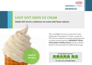 LIGHT SOFT SERVE ICE CREAM
Stable UHT mix for a delicious ice cream with fewer calories
kcal Sugars Fat Saturates Salt Protein Fiber
71 5.5g 1.5g 1g 150mg 4g 0g
4% 6% 2% 5% 2.5% 9% 0%
Of an adult reference intake (8400kj / 2000kcal)
Each 120ml (82.5g) serving contains
This is an indulgent soft serve ice cream you can enjoy
without guilt. Containing just 71 calories a serving, our
UHT soft serve is delicious and smooth and looks great due
to excellent stand-up properties. CREMODAN® MixPro
100 Emulsifier & Stabilizer System is the key to all these
benefits. It also ensures good mix stability during storage.
Health &
Nutrition
 
