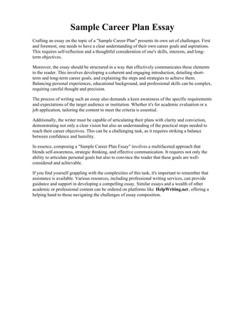 Sample Career Plan Essay
Crafting an essay on the topic of a "Sample Career Plan" presents its own set of challenges. First
and foremost, one needs to have a clear understanding of their own career goals and aspirations.
This requires self-reflection and a thoughtful consideration of one's skills, interests, and long-
term objectives.
Moreover, the essay should be structured in a way that effectively communicates these elements
to the reader. This involves developing a coherent and engaging introduction, detailing short-
term and long-term career goals, and explaining the steps and strategies to achieve them.
Balancing personal experiences, educational background, and professional skills can be complex,
requiring careful thought and precision.
The process of writing such an essay also demands a keen awareness of the specific requirements
and expectations of the target audience or institution. Whether it's for academic evaluation or a
job application, tailoring the content to meet the criteria is essential.
Additionally, the writer must be capable of articulating their plans with clarity and conviction,
demonstrating not only a clear vision but also an understanding of the practical steps needed to
reach their career objectives. This can be a challenging task, as it requires striking a balance
between confidence and humility.
In essence, composing a "Sample Career Plan Essay" involves a multifaceted approach that
blends self-awareness, strategic thinking, and effective communication. It requires not only the
ability to articulate personal goals but also to convince the reader that these goals are well-
considered and achievable.
If you find yourself grappling with the complexities of this task, it's important to remember that
assistance is available. Various resources, including professional writing services, can provide
guidance and support in developing a compelling essay. Similar essays and a wealth of other
academic or professional content can be ordered on platforms like HelpWriting.net, offering a
helping hand to those navigating the challenges of essay composition.
Sample Career Plan EssaySample Career Plan Essay
 