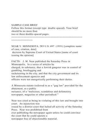 SAMPLE CASE BRIEF
Follow this format (except type double spaced). Your brief
should be no more than
two or three double-spaced pages.
===============================================
==============
NEAR V. MINNESOTA, 283 U.S. 697 (1931) [complete name
of case, citation, date]
decision by Supreme Court of United States [name of court
issuing the opinion]
FACTS: J. M. Near published the Saturday Press in
Minneapolis. In a series of articles he
charged, in substance, that a Jewish gangster was in control of
gambling, bootlegging and
racketeering in the city, and that the city government and its
law enforcement agencies and
officers were not energetically performing their duties.
A Minnesota statute (referred to as a “gag law” provided for the
abatement, as a public
nuisance, of a “malicious, scandalous and defamatory
newspaper, magazine or other periodical.”
Near was cited as being in violating of this law and brought into
court. An injunction was
issued by a district court that halted all activity of the Saturday
Press. Near was prohibited from
ever publishing the newspaper again unless he could convince
the court that he could operate a
newspaper free of objectionable material.
 